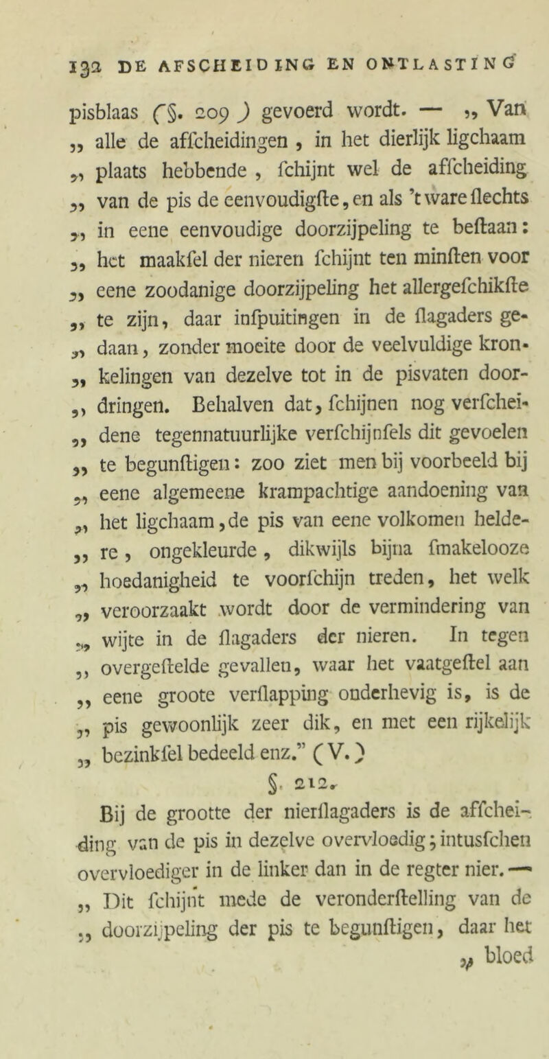 pisblaas f§. 209 ) gevoerd wordt. — „ Van „ alle de afscheidingen , in het dierlijk ligchaatn plaats hebbende , Schijnt wel de aflcheiding y, van de pis de eenvoudigfte, en als ’t ware Hechts 5, in eene eenvoudige doorzijpeling te beftaan: 3, het maakSel der nieren Schijnt ten minften voor 3, eene zoodanige doorzijpeling het allergeSchikfte ,, te zijn, daar infpuitingen in de flagaders ge- daan, zonder moeite door de veelvuldige kron- 3, kelingen van dezelve tot in de pisvaten door- ,, dringen. Behalven dat. Schijnen nog verfchei- ,, dene tegennatuurlijke verSchijnSels dit gevoelen 33 te begunftigen: zoo ziet men bij voorbeeld bij eene algemeene krampachtige aandoening van 3, het ligchaam, de pis van eene volkomen helde- 3, re, ongekleurde, dikwijls bijna Smakelooze ,3 hoedanigheid te voorSchijn treden, het welk „ veroorzaakt wordt door de vermindering van wijte in de flagaders der nieren. In tegen ,, overgeftelde gevallen, waar het vaatgeftel aan ,, eene groote verflapping onderhevig is, is de „ pis gewoonlijk zeer dik, en met een rijkelijk „ bezinkSel bedeeld enz.” ( V.) §• 212. Bij de grootte der nierllagaders is de affehei- ding van de pis in dezelve overvloedig; intusfehen overvloediger in de linker dan in de regter nier. — j, Dit Schijnt mede de veronderftelling van de doorzijpeling der pis te begunftigen, daar het v bloed