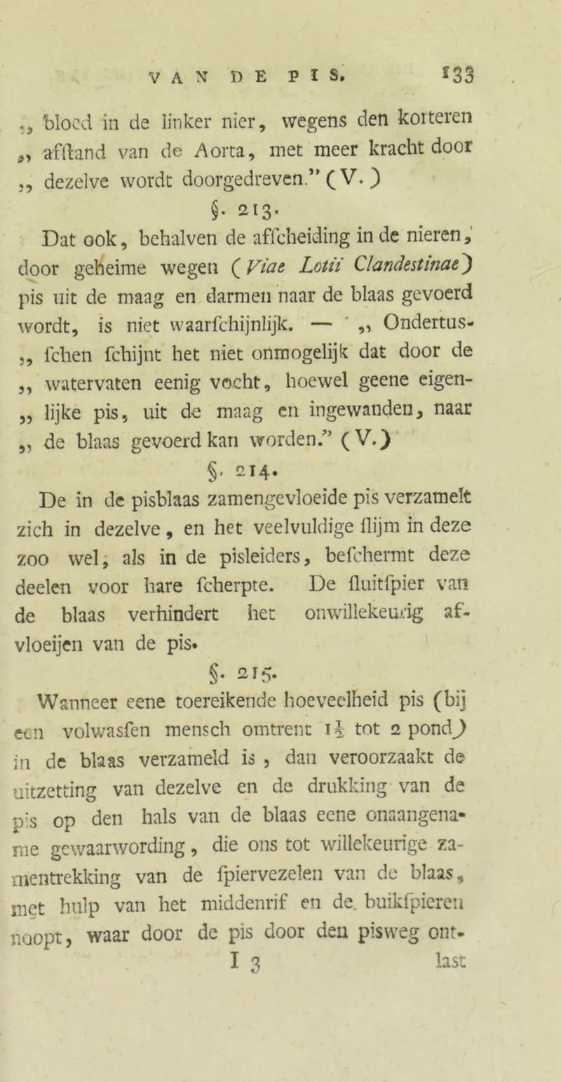 VAN DE PIS. ï 33 bloed in de linker nier, wegens den koiteren afftand van de Aorta, met meer kracht door j, dezelve wordt doorgedreven.” (V. ) §• ai3- Dat ook, behalven de affeheiding in de nieren, door geheime wegen (Viae Lotii Clandestinae) pis uit de maag en darmen naar de blaas gevoerd wordt, is niet waarfchijnlijk. — ,, Ondertus- ,, fchen fchijnt het niet onmogelijk dat door de ,, watervaten eenig vocht, hoewel geene eigen- „ lijke pis, uit de maag en ingewanden, naar „ de blaas gevoerd kan worden/’ (V.) §• 214. De in de pisblaas zamengevloeide pis verzamelt zich in dezelve, en het veelvuldige flijm in deze zoo wel, als in de pisleiders, befchermt deze deelen voor hare fcherpte. De fluitfpier van de blaas verhindert het onwillekeurig af- vloeijen van de pis. §• 215. Wanneer eene toereikende hoeveelheid pis (bij een volwasfen mensch omtrent \\ tot 2 pond) in de blaas verzameld is , dan veroorzaakt de uitzetting van dezelve en de drukking van de p:s op den hals van de blaas eene onaangena- me gewaarwording, die ons tot willekeurige za- mentrekking van de fpiervezelen van de blaas, met hulp van het middenrif en de. buikfpieren noopt, waar door de pis door den pisweg ont-