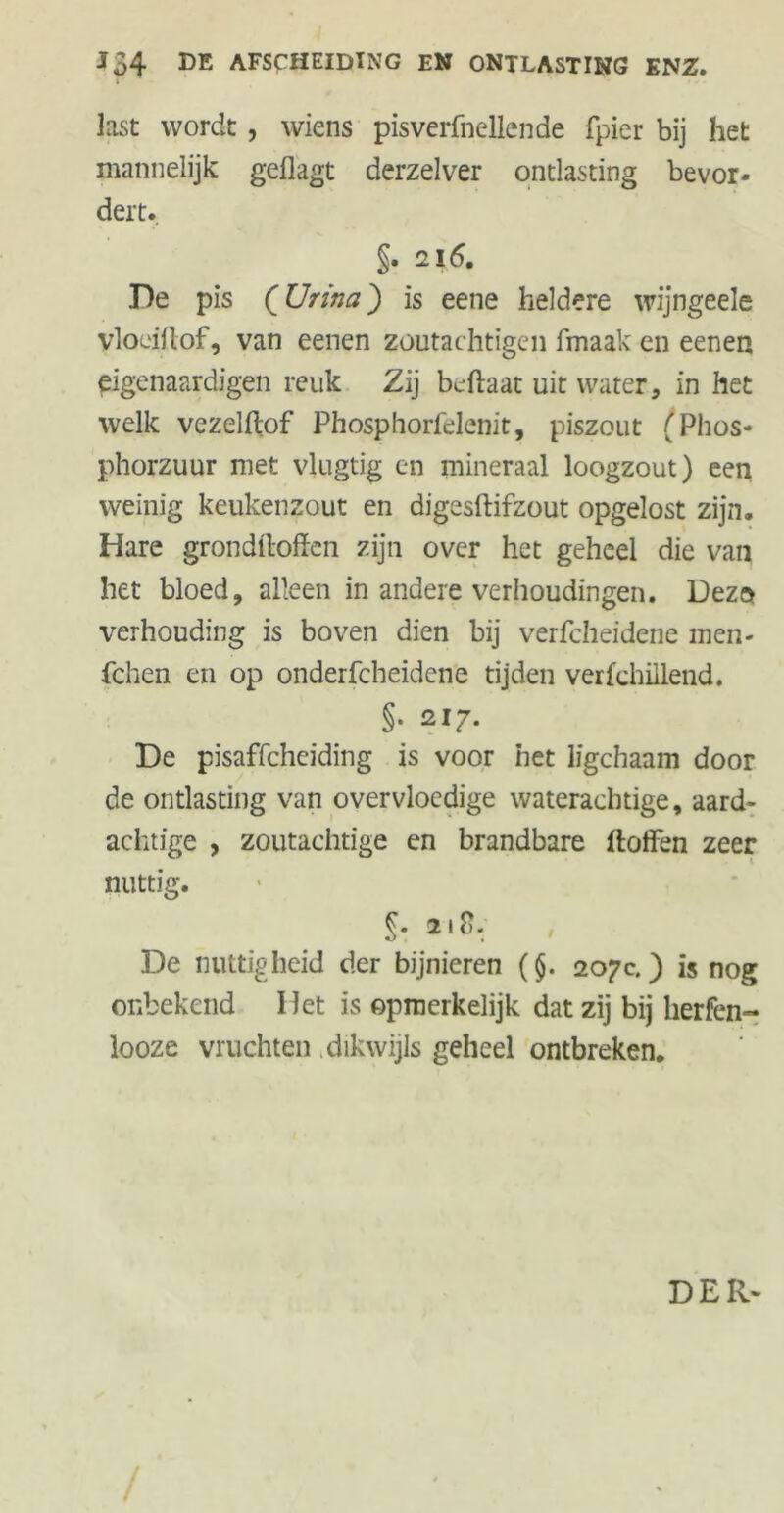 i last wordt, wiens pisverfnellende fpier bij het mannelijk geflagt derzelver ontlasting bevor- dert. §. 216. De pis (Urina) is eene heldere wijngeele vloeiflof, van eenen zoutachtigen fmaak en eenen eigenaardigen reuk Zij beftaat uit water, in het welk vezelftof Phosphorfelenit, piszout (Phos- phorzuur met vlugtig en mineraal loogzout) een weinig keukenzout en digesftifzout opgelost zijn. Hare grondftoffen zijn over het geheel die van het bloed, alleen in andere verhoudingen. Dezo verhouding is boven dien bij verfcheidene men- fchen en op onderfcheidene tijden verfchillend. §• 217. De pisaffchciding is voor het ligchaam door de ontlasting van overvloedige waterachtige, aard- achtige , zoutachtige en brandbare doffen zeer nuttig. §• 218. De nuttigheid der bijnieren (§. 207c.) is nog onbekend Het is opmerkelijk dat zij bij lierfen- looze vruchten dikwijls geheel ontbreken. DER-