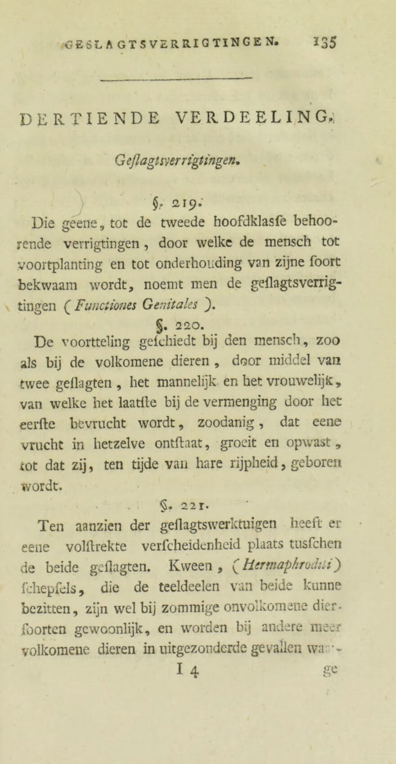# t DERTIENDE VERDEELIN G,; G eflagtsverrigt ingen. 219. Die geene, tot de tweede hoofdklasfe behoo- rende verrigtingen , door welke de mensch tot voortplanting en tot onderhouding van zijne foort bekwaam wordt, noemt men de gellagtsverrig- tingen ( Funciiones Genitales ). §, 220. De voortteling geichiedt bij den mensch, zoo als bij de volkomene dieren , door middel van twee gellagten , het mannelijk en het vrouwelijk:, van welke het laatfte bij de vermenging door het eerfte bevrucht wordt, zoodanig, dat eene vrucht in hetzelve ontftaat, groeit en opwast, tot dat zij, ten tijde van hare rijpheid, geboren wordt. §. 221. Ten aanzien der geflagtswerktuigen heeft er eene volilrekte verfcheidenheid plaats tusfchen de beide gellagten. Kween , (Hermaphroditi) fchepfels 9 die de teeldeelen van beide kunne bezitten, zijn wel bij zommige onvolkomens citer - foorten gewoonlijk, en worden bij andere meer volkomene dieren in uitgezonderde gevallen wa •- I 4 &