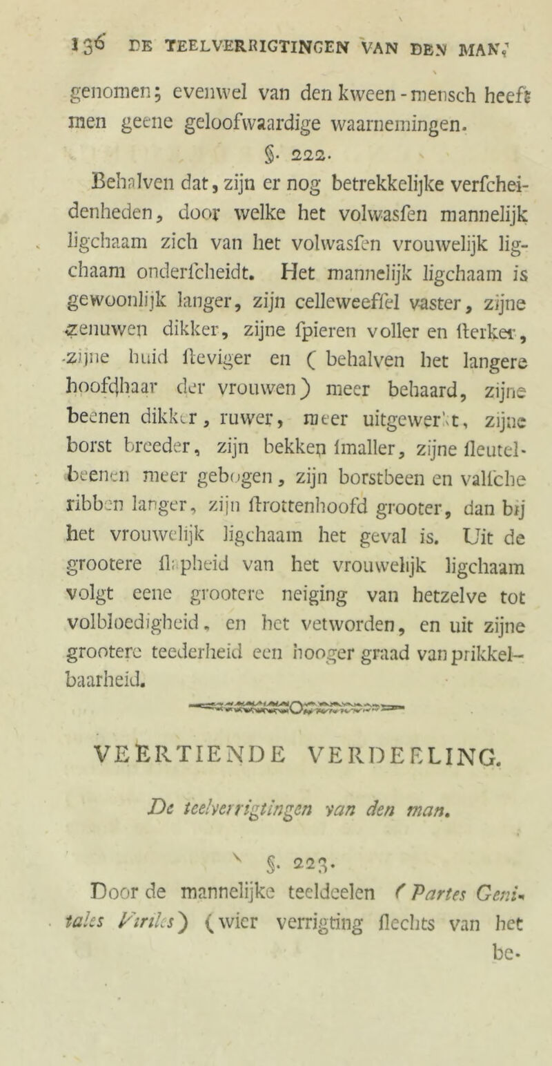 % genomen; evenwel van den kween -mensch heeft men geene geloofwaardige waarnemingen. §• 222- Behnlven dat, zijn er nog betrekkelijke verfchei- denheden, door welke het volwasfen mannelijk ligchaam zich van het vohvasftn vrouwelijk lig- chaam onderlcheidt. Het mannelijk ligchaam is gewoonlijk langer, zijn celleweeffd vaster, zijne zenuwen dikker, zijne fpieren voller en fterker, -zijne huid Heviger en ( behalven het langere hoofdhaar der vrouwen) meer behaard, zijne beenen dikker, ruwer, meer uitgewerft, zijne borst broeder, zijn bekken imaller, zijne fleutel- beenen meer gebogen, zijn borstbeen en valfche ribben langer, zijn ftrottenhoofd grooter, dan bij het vrouwelijk ligchaam het geval is. Uit de grootere 11; pheid van het vrouwelijk ligchaam volgt eene grootere neiging van hetzelve tot volbloedigheid, en het vetworden, cn uit zijne grootere teederheid een honger graad van prikkel- baarheid. VEERTIENDE VERDEELING. De teelverrigtingen van den man. V S- 22fv Door de mannelijke teeldeelcn f Partes Genin taks p'irilcs) (wier verrigting Hechts van het be-