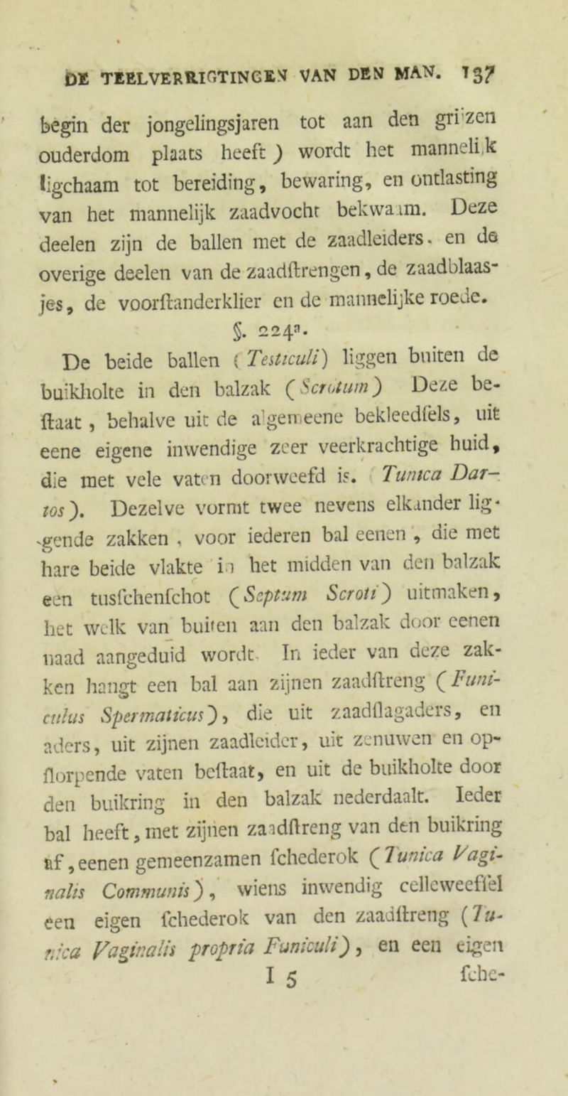 DK TEEL VERRIET ING EM VAN DEN MAN. 7 3? begin der jongelingsjaren tot aan den gri zen ouderdom plaats heeft) wordt het mannelijk ligchaam tot bereiding, bewaring, en ontlasting van het mannelijk zaadvocht bekwaam. Deze deelen zijn de ballen met de zaadleiders. en de overige deelen van de zaadftrengen, de zaadblaas- jes, de voorftanderklier en de mannelijke roede, §. 224*. De beide ballen ( TeUiculi) liggen buiten de buikliolte in den balzak (Scrotum) Deze be- ftaat, behalve uit de algemeene bekleedfels, uit eene eigene inwendige zeer veerkrachtige huid, die met vele vaten doorweetd is, 7 unica Dar- ios). Dezelve vormt twee nevens elkander lig* 'gende zakken , voor iederen bal eenen , die met hare beide vlakte in het midden van den balzak een tusfehenfehot (Septum Scroti) uitmaken, het welk van buiten aan den balzak door eenen naad aangeduid wordt In ieder van deze zak- ken hangt een bal aan zijnen zaadftreng (Funi- cuhis Spermaticus), die uit zaadftagaders, en aders, uit zijnen zaadleidcr, uit zenuwen en op- ftorpende vaten beftaat, en uit de buikholte door den buikring in den balzak nederdaalt. Ieder bal heeft, met zijnen zaadftreng van den buikring af, eenen gemeenzamen fchederok (7unica Vagi- nalis Communis) , wiens inwendig cellcwecfiel een eigen fchederok van den zaadftreng (Tu- nica Vaginalis propria Funiculi), en een eigen