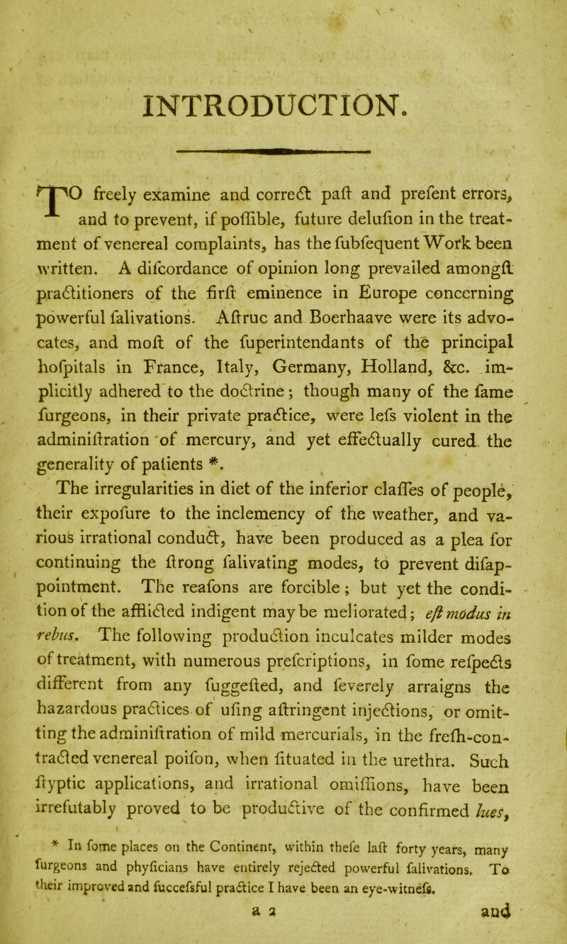 INTRODUCTION. rpO freely examine and correct pad and prefent errors, and to prevent, if poflible, future deludon in the treat- ment of venereal complaints, has the fubfequent Work been written. A difcordance of opinion long prevailed amongtl pradtitioners of the fird eminence in Europe concerning powerful falivations. Adruc and Boerhaave were its advo- cates, and molt of the fuperintendants of the principal hofpitals in France, Italy, Germany, Holland, &c. im- plicitly adhered to the dodtrine; though many of the fame furgeons, in their private practice, were lefs violent in the adminidration of mercury, and yet effedtually cured the generality of patients *. The irregularities in diet of the inferior claffes of people, their expofure to the inclemency of the weather, and va- rious irrational conduit, have been produced as a plea for continuing the drong falivating modes, to prevent difap- pointment. The reafons are forcible; but yet the condi- tion of the afdidted indigent maybe meliorated; efimodus in rebus. The following production inculcates milder modes of treatment, with numerous preferiptions, in fome refpedts different from any fuggeded, and feverely arraigns the hazardous practices of ufing adringent injedtions, or omit- ting the adrainiftration of mild mercurials, in the frefh-con- tradled venereal poifon, when fituated in the urethra. Such ftyptic applications, and irrational omidions, have been irrefutably proved to be productive of the confirmed lues, * In fome places on the Continent, within thefe laft forty years, many furgeons and phyficians have entirely reje&ed powerful falivations. To their improved and fuccefsful pra&ice I have been an eye-witnefs, a a and