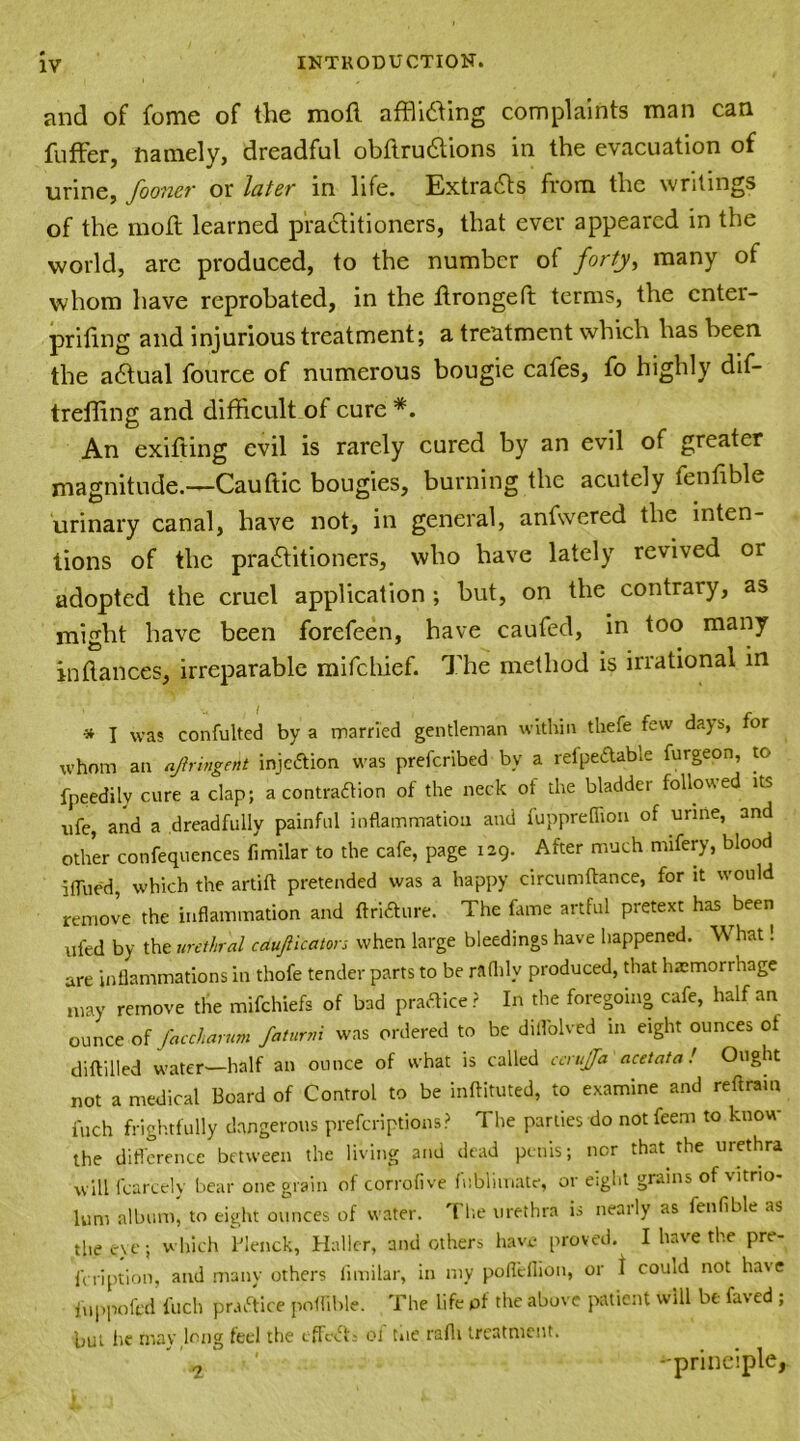 and of fome of the mofl afflicting complaints man can fuffer, namely, dreadful obftruCtions in the evacuation of urine, fooner or later in life. Extradts from the writings of the mofl learned practitioners, that ever appeared in the world, are produced, to the number of forty, many of whom have reprobated, in the ftrongeft terms, the enter- prifing and injurious treatment; a treatment which has been the adtual fource of numerous bougie cafes, fo highly dif- treffing and difficult of cure *. An exifting evil is rarely cured by an evil of greater magnitude.—Cauflic bougies, burning the acutely tenfible urinary canal, have not, in general, anfwered the inten- tions of the practitioners, who have lately revived or adopted the cruel application; but, on the contrary, as might have been forefeen, have caufed, in too many in fiances, irreparable mifehief. The method is irrational in * I Was confulted by a married gentleman within thefe few days, for whom an ajiringetit injeftion was prescribed by a refpeftable furgeon, to fpeedily cure a clap; a contraftion of the neck of the bladder followed its ufe, and a dreadfully painful inflammation and fuppreflion of urine, and other confequences fimilar to the cafe, page 129. After much nufery, blood iffued, which the artift pretended was a happy circumftance, for it would remove the inflammation and ft rift u re. The fame artful pretext has been ufed by the urethral caujiicators when large bleedings have happened. W hat! are inflammations in thofe tender parts to be raflilv produced, that haemorrhage may remove the mifehiefs of bad practice? In the foregoing cafe, half an ounce of faccharum faturm was ordered to be dillolved 111 eight ounces of diftilled water—half an ounce of what is called centjfa acetata ! Ought not a medical Board of Control to be inftituted, to examine and reftrain inch frightfully dangerous preferiptions? The parlies do not feem to know the difference between the living and dead penis; nor that the urethra will fearcely bear one grain of corrofive fublimate, or eiglit grains of vitno- lum album, to eight ounces of water. Tlie urethra is nearly as fenfible as the eye; which Flenck, Haller, and others have proved. I have the pre- feription, and many others fimilar, in my pofleflion, or t could not have iuppofed fuch p raft ice poifihle. The life of the above patient will be faved ; but he may long feel the effefts ol tue rafli treatment. 2 ‘ -principle,
