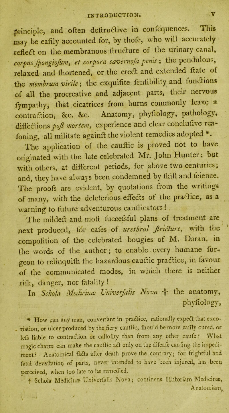 principle, and often deftrudive in confequences. This may be ealily accounted for, by thofe, who will accurately refled on the membranous ftrudure of the urinary canal, corpus fpongiofum, et corpora caver no/a penis ; the pendulous, relaxed and fhortened, or the ered and extended ftate of the rtwnbrum virile; the exquilite fenflbility and fund ions of all the procreative and adjacent parts, their nervous fympathy, that cicatrices from burns commonly leave a contradion, See. &c. Anatomy, phyliology, pathology, diffedtions pojt mortem,, experience and clear conclufive rea- foning, all militate againft the violent remedies adopted *. The application of the cauftic is proved not to have originated with the late celebrated Mr. John Hunter; but with others, at different periods, for above two centimes, and, they have always been condemned by tkill and feience. The proofs are evident, by quotations from the writings of many, with the deleterious efleds of the pradice, as a warning to future adventurous cauflicators 1 The mildeft and moft fuccefsful plans of treatment are next produced, for cafes of urethral Jlrifture, with the competition of the celebrated bougies of M. Daran, in the words of the author; to enable every humane fur- geon to relinquifh the hazardous cautfic pradice, in favour of the communicated modes, in which there is neither rifk, danger, nor fatality ! In Schola Medicinal Univerfalis Nova f the anatomy, phytiology, * How can any man, converfant in practice, rationally exped that exco- - riation, or ulcer produced by the fiery cauftic, fhould be more eafily cured, or lefs liable to contradion or calloftty than from any other caufe? What magic charm can make the cauftic ad only on thp difeafe caufing the impedi- ment? Anatomical fads after death prove the contrary; for frightful and fatal devaftatioo of parts, never intended to have been injured, has been perceived, u hen too late to be remedied. f Schola Medicinae Univerfalis Nova; continens Hiftoriam Medicine, > Anatomiam,