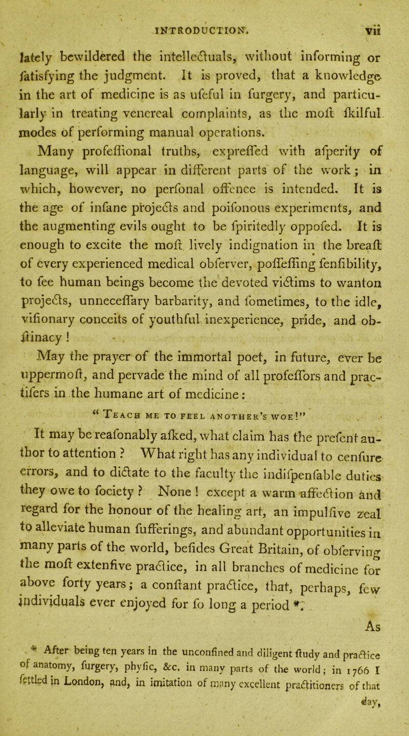 lately bewildered the intellectuals, without informing or fatisfying the judgment It is proved, that a knowledge- in the art of medicine is as ufeful in furgery, and particu- larly in treating venereal complaints, as the moil fkilfui modes of performing manual operations. Many profeflional truths, expreffed with afperity of language, will appear in different parts of the work ; in which, however, no perfonal offence is intended. It is the age of infane projects and poifonous experiments, and the augmenting evils ought to be fpiritedly oppofed. It is enough to excite the mofl lively indignation in the breaft of every experienced medical obferver, poffeffing fenfibility, to fee human beings become the devoted victims to wanton projects, unneceffary barbarity, and fometimes, to the idle, vifionary conceits of youthful inexperience, pride, and ob- ftinacy ! May the prayer of the immortal poet, in future, ever be uppermoft, and pervade the mind of all profeffors and prac- tifers in the humane art of medicine: “ Teach me to feel another’s woe!” It may be reafonably afked, what claim has the prefent au- thor to attention ? What right has any individual to cenfure errors, and to dictate to the faculty the indifpenfable duties they owe to fociety ? None ! except a warm affection and regard for the honour of the healing art, an impulfive zeal to alleviate human fufferings, and abundant opportunities in many parts of the world, befides Great Britain, of obferving the mofl extenfive practice, in all branches of medicine for above forty years; a conftant practice, that, perhaps, few individuals ever enjoyed for fo long a period As * After being ten years in the unconfined and diligent fludy and pratice of anatomy, furgery, phyfic, &c. in many parts of the world; in 1766 I fettled in London, and, in imitation of many excellent practitioners of that