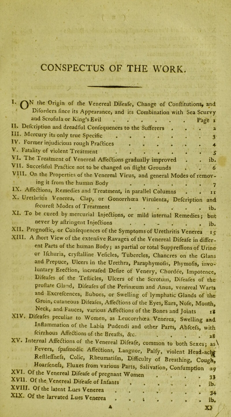 CONSPECTUS OF THE WORK. Page 3 4 5 ib. 6 I* Origin of the Venereal Difeafe, Change of Conftitutions, and Diforders fince its Appearance, and its Combination with Sea Scurvy and Scrofula or King’s Evil II* Defcription and dreadful Confequences to the Sufferers . III. Mercury its only true Specific ..... IV. Former injudicious rough Practices .... V. Fatality of violent Treatment ..... ^1. The Treatment of Venereal AffeCtions gradually improved VII. Succefsful Practice not to be changed on flight Grounds VIII. On the Properties of the Venereal Virus, and general Modes of remov- ing it from the human Body ...... 7 IX. AffeCtions, Remedies and Treatment, in parallel Columns . . n X. Uretnritis Venerea, Clap, or Gonorrhoea Virulenta, Defcription and fecureft Modes of Treatment ib. XI. To be cured by mercurial Injections, or mild internal Remedies; but never by aftringent Injections ...... ib. XII. Prognoftic, or Confequences of the Symptoms of Urethritis Venerea 15 XIII. A fhort View of the extenfive Ravages of the Venereal Difeafe in differ- ent Parts of the human Body; as partial or total SupprelTions of Urine or Ifchuria, cryftalline Veficles, Tubercles, Chancres on the Gians and Prepuce, Ulcers in the Urethra, Paraphymofis, Phymofis, invo- luntary Eredtion, increafed Defire of Venery, Chordee, Impotence, Difeafes of the Tellicles, Ulcers of the Scrotum, Difeafes of the proftate Gland, Difeafes of the Perinaeum and Anus, venereal Warts and Excrefcences, Buboes, or Swelling of lymphatic Glands of the Groin, cutaneous Dileafes, AffeCtions of the Eyes, Ears, Nofe, Mouth, Neck, and Fauces, various AffeCtions of the Bones and Joints it XIV. Difeafes peculiar to Women, as Leucorrhoea Venerea, Swelling and Inflammation of the Labia Pudendi and other Parts, Abfcefs, with fcirrhous AffeCtions of the Breads, &c. ■ ... it XV. Internal AffeCtions of the Venereal Difeafe, common to both Sexes; as\ Fevers, fpafmodic AffeCtions, Languor, Palfy, violent Head-achf Reftleffnefs, Colic, Rheumatifm, Difficulty of Breathing, Cough, Hoarfenefs, Fluxes from various Parts, Salivation, Confumprion i9 XVI. Of the Venereal Difeafe of pregnant Women • • . . 3J XVII. Of the Venereal Difeafe of Infants ..... ib XVIII. Of the latent Lues Venerea ..... 24 XIX. Of the larvated Lues Venerea . . t , t . ib, A XJ