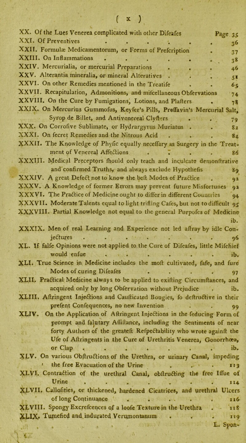 XX. Of the Lues Venerea complicated with other Difeafcs Page 35 XXI. Of Preventives ...... 36 XXII. Formulas Medicamentorum, or Forms of Prefcription . 37 XXIII. On Inflammations ...... 38 XXIV. Mercurialia, or mercurial Preparations ... 46 XXV. Alterantia mineralia, or mineral Alteratives . . , 5i XXVI. On other Remedies mentioned in the Treatife . . 65 XXVII. Recapitulation, Admonitions, and milcellaneous Obfervations 74 XXVIII. On the Cure by Fumigations, Lotions, and Platters , 78 XXIX. On Mercurius Gummofus, Keyfer’s Pills, Preffavin’s Mercurial Salt, Syrop de Billet, and Antivenereal Clyfters . . 79 XXX. On Corrofive Sublimate, or Hydrargyrus Muriatus . . 82 XXXI. On fecret Remedies and the Nitrous Acid ... 84 XXXII. The Knowledge of Phytic equally neceffary as Surgery in the Treat- ment of Venereal AffeCtions . 7 . . 86 XXXIII. Medical Preceptors thould only teach and inculcate demonttrative and confirmed Truths,- and always exclude Hypothefis 89 XXXIV. A great Defeat not to know the belt Modes of Practice . 92 XXXV. A Knowledge of former Errors may prevent future Misfortunes 92 XXXVI. The Practice of Medicine ought to differ in different Countries 94 XXXVII. Moderate Talents equal to light trifling Cafes, but not to difficult 95 XXXVIII. Partial Knowledge not equal to the general Purpofes of Medicine ib. XXXIX. Men of real Learning and Experience not led affray by idle Con- jectures ....... 96 XL. If falfe Opinions were not applied to the Cure of Difeafes, little Mifchief would enfue . . . . . ib. XLI. True Science in Medicine includes the mofl cultivated, fafe, and fure Modes of curing Difeafes .... 97 XLII. Practical Medicine always to be applied to exifling Circumflances, and acquired only by long Obfervation without Prejudice . ib. XLIII. Affringent Injections and Caufticated Bougies, fo deftruCtive in their prefent Confequences, no new Invention . . 99 XLIV. On the Application of Aftringent Injections in the feducing Form of prompt and falutary Aflillance, including the Sentiments of near forty Authors of the greateft RefpeCtability who wrote againft the Ufe of Aftringents in the Cure of Urethritis Venerea, Gonorrhoea, or Clap ....... ib. XLV. On various ObflruCtions of the Urethra, or urinary Canal, impeding ' the free Evacuation of the Urine . . . 113 XLVI. Contraction of the urethral Canal, obflruCting the free Iffue of Urine . . . . . . .114 XLVII. Callofities, or thickened, hardened Cicatrices, and urethral Ulcers of long Continuance . . ... . 116 XLVIII. Spongy Excrefcences of a loofe Texture in the Urethra . US XLIX. Tumefied and indurated Verumontanum . . . 119 L. Spon-