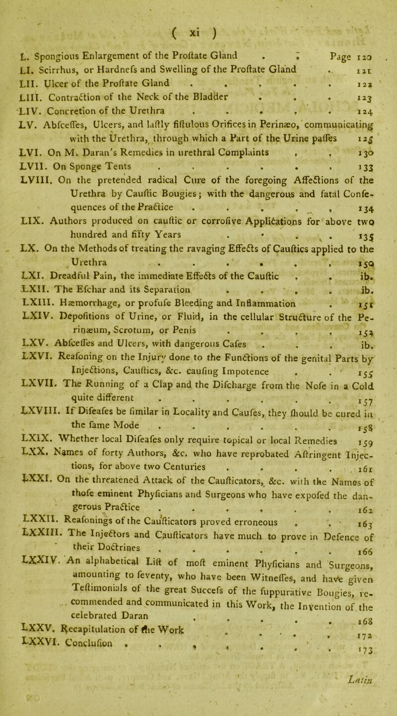 L. Spongious Enlargement of the Proftate Gland . ; Page 120 LI. Scirrhus, or Hardnefs and Swelling of the Proftate Gland . uc LII. Ulcer of the Proftate Gland . . , . .12* L1II. Contraction of the Neck of the Bladder . . . 123 LIV. Concretion of the Urethra ..... 124 LV. Abfcefles, Ulcers, and laftly fiftulous Orifices in Perinaeo, communicating * with the Urethra, through which a Part of the Urine paffes 12$ LVI. On M. Daran’s Remedies in urethral Complaints , , 130 LVII. On Sponge Tents ...... 133 LVIII. On the pretended radical Cure of the foregoing Affections of the Urethra by Cauftic Bougies; with the dangerous and fatal Confe- quences of the PraCtice . . . . ,134 LIX. Authors produced on cauftic or corrofive Applications for above two hundred and fiTty Years . • . 13^ LX. On the Methods of treating the ravaging EffeCts of Cauftics applied to the Urethra . . . . . , 15Q LXI. Dreadful Pain, the immediate EffeCts of the Cauftic , . ib. LXII. The Efchar and its Separation . . , . ib. LXIII. Haemorrhage, or profufe Bleeding and Inflammation . 151 LXIV. Depofitions of Urine, or Fluid, in the cellular Structure of the Pe- rmaeum, Scrotum, or Penis .... 154 LXV. Abfcefles and Ulcers, with dangerous Cafes . . . ib. LXVI. Reafoning on the Injury done to the Functions of the genital Parts by Injections, Cauftics, &c. caufing Impotence . . ■ i5_j LXVII. The Running of a Clap and the Difcharge from the Nofe in a Cold quite different . . . . , LXVIII. If Difeafes be iimilar in Locality and Caufes, they fliould be cured in the fame Mode . . . . . .155 LXiX. Whether local Difeafes only require topical or local Remedies 159 LXX. Names of forty Authors, &c. who have reprobated Aftringent Injec- tions, for above two Centuries .... LXXI. On the threatened Attack of the Caufticators, &c. with the Names of thofe eminent Phyficians and Surgeons who have expofed the dan- gerous Practice . . . , . .162 LXXII. Reafonings ot the Caufticators proved erroneous . . - 16^ LXXIII. The InjeCtors and Caufticators have much to prove in Defence of their DoCtrines . . . . .166 LXXIV. An alphabetical Lift of molt eminent Phyficians and Surgeons, amounting to feventy, who have been Witnefles, and havk given Teftimonials of the great Succefs of the fuppurative Bougies, re- commended and communicated in this Work, the Invention of the celebrated Daran , T vvxr t, ’ l68 J-XaV. Recapitulation of die Work . ... LXXVI. Conclufton , . , 1 » v t • . • «73 Latin
