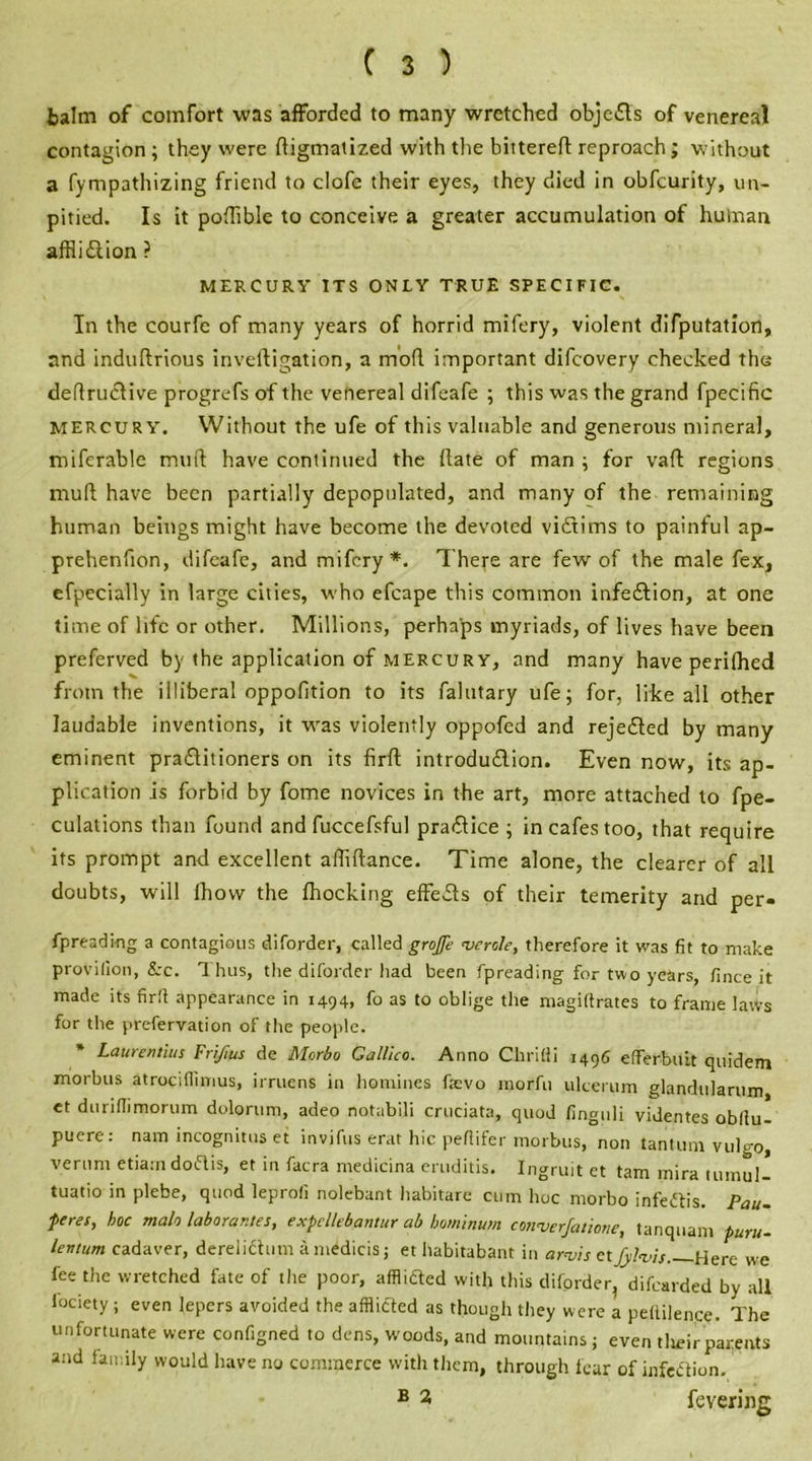 balm of comfort was afforded to many wretched objefts of venereal contagion ; they were ftigmatized with the bittereft reproach; without a fympathizing friend to clofe their eyes, they died in obfeurity, un- pitied. Is it pofftble to conceive a greater accumulation of human afflidtion ? MERCURY ITS ONLY TRUE SPECIFIC. In the courfc of many years of horrid mifery, violent deputation, and induftrious invelligation, a mofl important difeovery checked the deftruclive progrefs of the venereal difeafe ; this was the grand fpecific mercury. Without the ufe of this valuable and generous mineral, miferable mini have continued the (late of man ; for vaft regions mud; have been partially depopulated, and many of the remaining human beings might have become the devoted vidtims to painful ap- prehenfion, difeafe, and mifery*. There are few of the male fex, efpecially in large cities, who efcape this common infedtion, at one time of life or other. Millions, perhaps myriads, of lives have been preferved by the application of mercury, and many have perifhed from the illiberal oppofition to its falutary ufe; for, like all other laudable inventions, it was violently oppofed and rejedled by many eminent pradlitioners on its firft introdudlion. Even now, its ap- plication is forbid by fome novices in the art, more attached to fpe- culations than found and fuccefsful pradlice ; in cafes too, that require its prompt and excellent affiftance. Time alone, the clearer of all doubts, will Ihow the fhocking effedfs of their temerity and per- fpreading a contagious diforder, called grojfe wrote, therefore it was fit to make provifion, &c. Thus, the diforder had been fpreading for two years, fince it made its firfi appearance in 1494, fo as to oblige the magillrates to frame laws for the prefervation of the people. * Laurentius Frifms de Morbo Galileo. Anno Chritli 1496 efferbuit quidem morbus atrociflimus, irruens in homines faevo morfu ulcerum glandularum et durifiimorum dolorum, adeo notabili cruciata, quod finguli videntes obllu- puere: nam incognitos et invifus erat hie peflifer morbus, non tantum vulgo, verunt etiarn doftis, et in facra medicina eruditis. Ingruit et tarn mira tumul- tuatio in plebe, quod leprofi nolebant habitare cum hoc morbo infedlis. Pau- feres, hoc malo laborantes, exfcllebantur ab bominum converfatione, tanqnam furu- levtum cadaver, derelichim a midiris; et habitabant in arnjls etfyWi$ Here we fee the wretched fate of the poor, affliried with this diforder, difearded by all lociety ; even lepers avoided the afflicted as though they were a petlilence. The unfortunate were configned to dens, woods, and mountains; even tlieir parents and family would have no commerce with them, through fear of infection. B 2 fevering