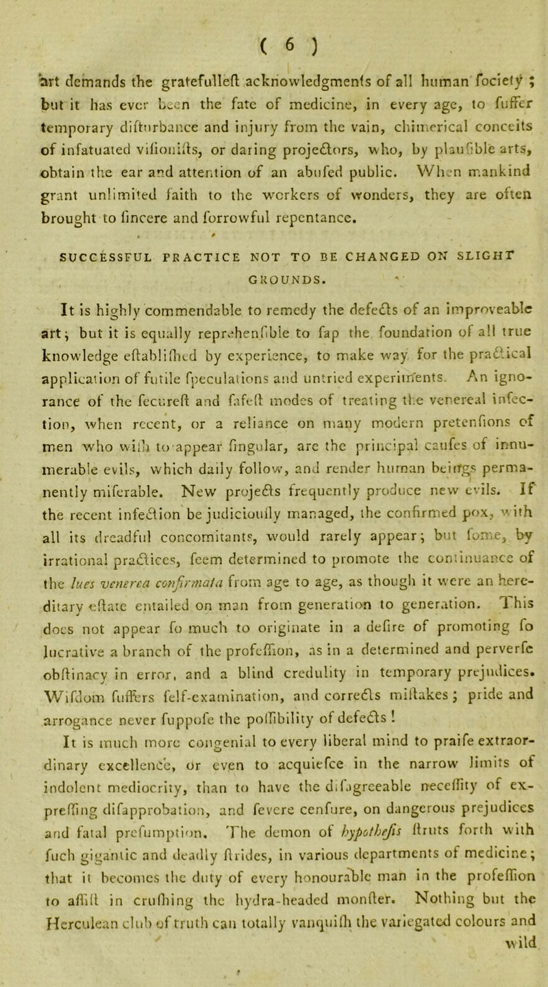 art demands the gratefulleft acknowledgments of all human fociety ; but it has ever been the fate of medicine, in every age, to fuffer temporary diftnrbance and injury from the vain, chimerical conceits of infatuated viliouifts, or daring projectors, who, by planHble arts, obtain the ear and attention of an abnfed public. When mankind grant unlimited laith to the workers of wonders, they are often brought to lincere and forrowful repentance. • » SUCCESSFUL PRACTICE NOT TO BE CHANGED ON SLIGHT GROUNDS. It is highly commendable to remedy the defeats of an improveable art} but it is equally reprv*henfible to fap the foundation of all true knowledge eftablifhed by experience, to make way for the pradfical application of futile fpeculaiions and untried experiments An igno- rance of the fecureft and fafefl: modes of treating the venereal infec- tion, when recent, or a reliance on many modern pretenfions of men who willi to appear lingular, are the principal cattfes of innu- merable evils, which daily follow, and render human beitfgs perma- nently miferable. New' proje&s frequently produce new evils. If the recent infeClion be judiciouily managed, the confirmed pox, w ith all its dreadful concomitants, would rarely appear; but lome, by irrational pradlices, feem determined to promote the continuance of the lues venerea confirmata from age to age, as though it were an here- ditary eftaie entailed on man from generation to generation. i his docs not appear fo much to originate in a defire of promoting fo lucrative a branch of the profeflion, ns in a determined and perverfc obftinacy in error, and a blind credulity in temporary prejudices. Wifdom differs felf-examination, and corretfls miltakes; pride and arrogance never fuppofe the pollibility of defetfts ! It is much more congenial to every liberal mind to praife extraor- dinary excellence, or even to acquiefce in the narrow limits of indolent mediocrity, than to have the dilagrceable neccflity of ex- prefling difapprobation, and fevere cenfure, on dangerous prejudices and fatal prefumption. The demon ot hypothejls Amts forth with fuch gigantic and tleadly ftrides, in various departments of medicine; that it becomes the duty of every honourable man in the profeflion to aflift in crufhing the hydra-headed monfler. Nothing but the Herculean club of truth can totally vanquifh the variegated colours and v ild