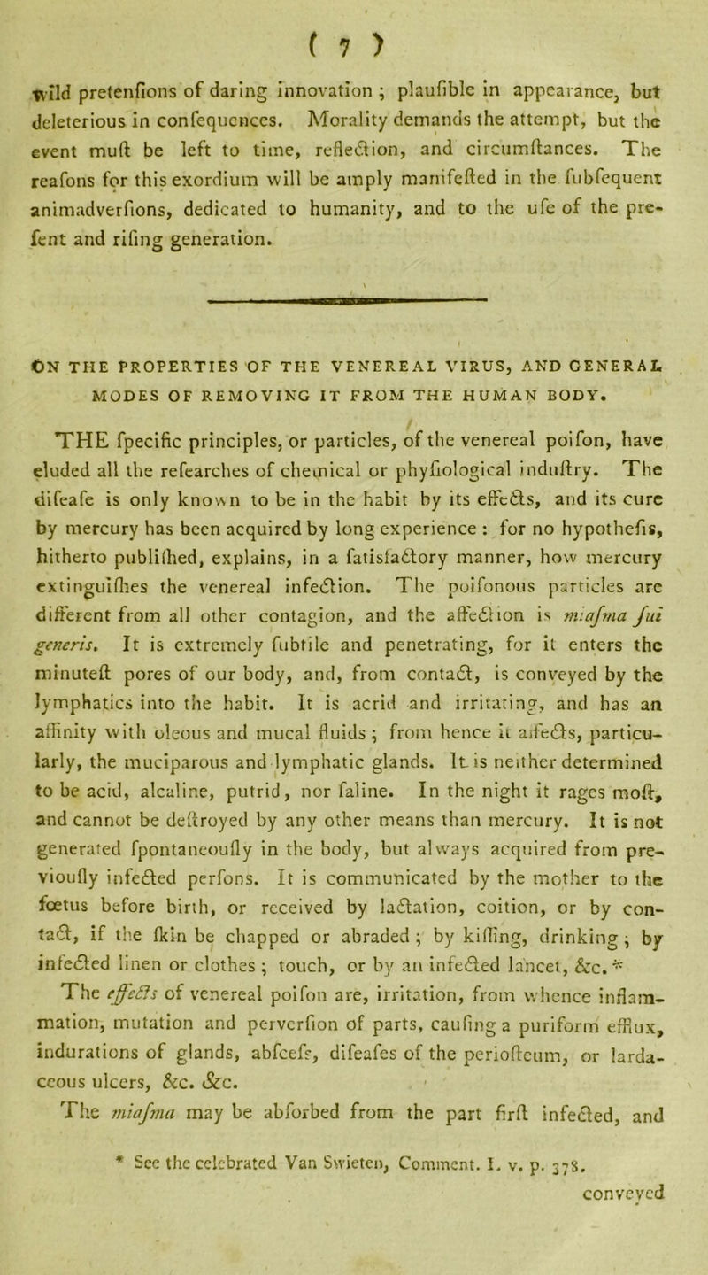 wild pretenfions of daring innovation ; plaufiblc in appearance, but deleterious in confequences. Morality demands the attempt, but the event mud be left to time, reflexion, and circumftances. The reafons for this exordium will be amply manifefted in the fubfequent animadverfions, dedicated to humanity, and to the ufe of the pre- fent and rifing generation. On the properties of the venereal virus, and general MODES OF REMOVING IT FROM THE HUMAN BODY. THE fpecific principles, or particles, of the venereal poifon, have eluded all the refearches of chemical or phyhological induftry. The tiifeafe is only known to be in the habit by its effcdls, and its cure by mercury has been acquired by long experience : for no hypothecs, hitherto publilhed, explains, in a fatistadlory manner, how mercury extinguifhes the venereal infedlion. The poifonous particles are different from all other contagion, and the affedlion is miajma Jui generis. It is extremely fubtile and penetrating, for it enters the minuted; pores of our body, and, from contadl, is conveyed by the lymphatics into the habit. It is acrid and irritating, and has an affinity with oleous and mucal fluids; from hence it aifedls, particu- larly, the muciparous and lymphatic glands. It is neither determined to be acid, alcaline, putrid, nor faline. In the night it rages mod, and cannot be destroyed by any other means than mercury. It is not generated fpontaneoufiy in the body, but always acquired from pre- vioufly infedled perfons. It is communicated by the mother to the foetus before birth, or received by ladlation, coition, or by con- tadf, if the fkin be chapped or abraded ; by killing, drinking ; by infedled linen or clothes ; touch, or by an infedled lancet, &c. * The ejfefts of venereal poifon are, irritation, from whence inflam- mation, mutation and perverfion of parts, caufinga puriform efflux, indurations of glands, abfcefr, difeafes of the periofteum, or larda- ccous ulcers, &c. &c. The miajma may be abforbed from the part firfl infedled, and * See the celebrated Van Swieten, Comment. 1. v. p. 378. conveyed