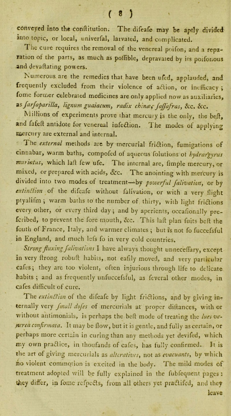 conveyed into the conftitution. The difeafe may he aptly divided into topic, or local, univerfal, larvated, and complicated. The cure requires the removal of the venereal poifon, and a repa- ration of the parts, as much as poifible, depravated by its potfonous and devaflating powers. Numerous are the remedies that have been ufed, applauded, and frequently excluded from their violence of aiflion, or inefficacy ; fome former celebrated medicines are only applied now as auxiliaries, as farjaparil la, lignum guaiacum, radix chinee, jaJJ'afras, &c. &c. Millions of experiments prove that mercury is the only, the belt, and fa felt antidote for venereal infection. H he modes of applying mercury are external and internal. J he external methods are by mercurial fridlion, fumigations of cinnabar, warm baths, compofed of aqueous folutions ot hydrargyria muriatus, which 1 aft few ufe. The internal are, fimple mercury, or mixed, or prepared with acids, &c. The anointing w ith mercury is divided into two modes of treatment—-by powerful Jalivation, or by extinction of the difeafe without falivation, or with a very flight ptyalifm ; warm baths to the number of thirty, with light frictions every other, or every third day; and by aperients, occafionally pre- scribed, to prevent the fore mouth, &c. This laft plan fuits belt the fouth of France, Italy, and warmer climates ; but is not fo fuccefsful in England, and much lefs fo in very cold countries. Strong fluxingfalivations I have always thought unneceffary, except in very ffrong rob u ft habits, not eafily moved, and very particular cafes; they are too violent, often injurious through life to delicate habits ; and as frequently unfuccefsful, as feveral other modes, in cafes difficult of cure. The extinction of the difeafe by light fridlions, apd bv giving in- ternally very fmall dofes of mercurials at proper diftances, with or without antimonials, is perhaps the bed mode of treating the lues ve- nerea conjir mat a. It may be flow, but it is gentle, and fully ascertain, or perhaps more certain in curing than any methods yet devifed, w hich my own pra£lice, in thoufands of cafes, has fully confirmed. It is the art of giving mercurials as alteratives, not as evacuants, by which ho violent commotion is excited in the body. The mild modes of treatment adopted will be fully explained in the fubfequent pages : they differ, in fomc refpedts, from all others yet p radii fed, and they leave