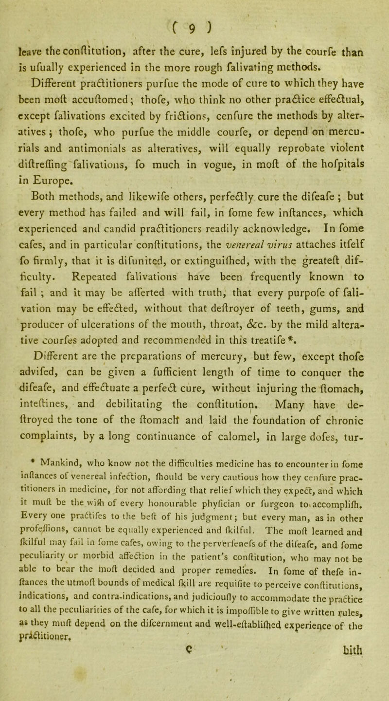 leave the conflitution, after the cure, lefs injured by the courfe than is ufually experienced in the more rough falivating methods. Different pradlitioners purfue the mode of cure to which they have been molt accuflomed; thofe, who think no other practice effectual, except falivations excited by friiSlions, cenfure the methods by alter- atives i thofe, W'ho purfue the middle courfe, or depend on mercu- rials and antimonials as alteratives, will equally reprobate violent diftreffing falivations, fo much in vogue, in moft of the hofpitals in Europe. Both methods, and likewife others, perfectly cure the difeafe ; but every method has failed and will fail, in fome few inftances, which experienced and candid practitioners readily acknowledge. In fome cafes, and in particular conftitutions, the venereal virus attaches itfelf fo firmly, that it is difunited, or extinguiihed, w'ith the greatefl dif- ficulty. Repeated falivations have been frequently known to fail ; and it may be aflerted with truth, that every purpofe of fali- vation may be effected, without that deftroyer of teeth, gums, and producer of ulcerations of the mouth, throat, See. by the mild altera- tive courfes adopted and recommended in this treatife*. Different are the preparations of mercury, but few, except thofe advifed, can be given a fufficient length of time to conquer the difeafe, and effectuate a perfect cure, without injuring the flomach, intefHnes, and debilitating the conflitution. Many have de- itroyed the tone of the flomach and laid the foundation of chronic complaints, by a long continuance of calomel, in large dofes, tur- * Mankind, who know not the difficulties medicine has to encounter in fome inftances of venereal infection, ffiould be very cautious how they cenfure prac- titioners in medicine, for not affording that relief which they expedt, and which it mud be the with of every honourable phyfician or furgeon to.accomplifh. Every one pradtifes to the belt of his judgment; but every man, as in other profellions, cannot be equally experienced and fkilful. The moft learned and fkilful may fail in fome cafes, owing to the pervCrfenefs of the difeafe, and fome peculiarity or morbid affedtion in the patient’s conflitution, who may not be able to bear the moft decided and proper remedies. In fame of thefe in- ftances the utmoft bounds of medical fkill are requifite to perceive conftituticns, indications, and contra-indications, and judicioudy to accommodate thepradtice to all the peculiarities of the cafe, for which it is impoffible to give written rules, as they muft depend on the difeernment and well-eftabliffied experience of the practitioner, C bith