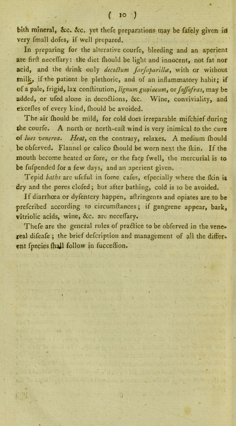 bith mineral, &c. icc. yet tliefe preparations may be fafely given id very fmall dofes, if well prepared. In preparing for the alterative courfe, bleeding and an aperient are firff necefiary: the diet fhould be light and innocent, not fat nor acid, and the drink only decoftum farfaparillte, with or without milk, if the patient be plethoric, and of an inflammatory habit; if of a pale, frigid, lax conftitution, lignum guaiacutn, or JaJJ'afras, may be added, or ufed alone in deco£lions, &c. Wine, conviviality, and excefles of every kind, fhould be avoided. The air fhould be mild, for cold does irreparable mifchief during the courfe. A north or ncrth-eafl: wind is very inimical to the cure of lues venerea. Heat, on the contrary, relaxes. A medium fhould be obferved. Flannel or calico fhould be worn next the fkin. If the mouth become heated or fore, or the face fwell, the mercurial is to be fufpended for a few days, and an aperient given. Tepid laths are ufeful in fome cafes, efpecially where the fkin is dry and the pores clofed ; but after bathing, cold is to be avoided. If diarrhoea or dyfentery happen, aflringents and opiates are to be prefcribed according to cireumftances; if gangrene appear, bark, vitriolic acids, wine, &c. art neceiTary. Thefe are the general rules of practice to be obferved in the vene- real difeafe ; the brief defcription and management of all the differ- ent fpecies fhaJl follow jn fucceflion.