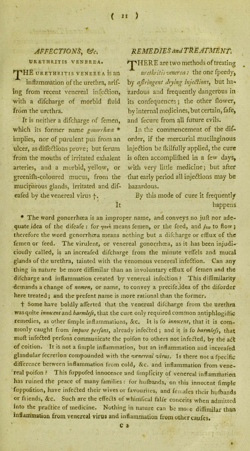 AFFECTIONS, &V. URETHRITIS VENEREA. pHE URETHRITIS VENEREA IS ail inflammation of the urethra, arif- ing from recent venereal infection, with a difcharge of morbid fluid from the urethra. It is neither a difcharge of femen, which its former name gonorrhoea * implies, nor of pdrulent pus from an ulcer, as difle&iolis prove; but ferum from the mouths of irritated exhalent arteries, and a morbid, yellow, or greenilh-coloured mucus, from the muciparous glands, irritated and dif- eafed by the venereal virus f. It REMEDIES and TREATMENT. 'pHERE are two methods of treating urethritis venerea: the one fpeedy, by aflringent drying injections, but ba-» zardous and frequently dangerous in its confequences; the other flower, by internal medicines, but certain, fafe, and fecure from all future evils. In the commencement of the dif- order, if the mercurial mucilaginous injeftion be fkilfully applied, the cure is often accomplifhed in a few days, with very little medicine; but after* that early period all injedlions may be hazardous. By this mode of cure it frequently happens * The word gonorrhoea is an improper name, and conveys no juft nor ade- quate idea of the difeafe : for iovti means femen, or the feed, and /£<b to flow ; therefore the word gonorrhoea means nothing but a difcharge or efflux of the femen or feed. The virulent, or venereal gonorrhoea, as it has been injudU cioufly called, is an increafed difcharge from the minute veffels and mucal glands of the urethra, tainted with the venomous venereal infection. Can any thing in nature be more diffimilar than an involuntary efflux of femen and the difcharge and inflammation created by venereal infection? This diffimilarity demands a change of nomen, or name, to convey a precife.idea of the diforder here treated; and the prefent name is more rational than the former. + Some have boldly afferted that the venereal difcharge from the urethra was quite innocent and harmlefs, that the cure only required common antiphlogiftic remedies, as other Ample inflammations, See. It is fo innocent, that it is com- monly caught from impure perfons, already infected ; and it is fo harmlefs, that moft infedted perfons communicate the poifon to others not infected, by the adt of coition. It is not a fimple inflammation, but an inflammation and increafed glandular fecretion compounded with the venereal virus. Is there not a fpecific difference between inflammation from cold, &c. and inflammation from vene- real poifon ? This fuppofed innocence and fimplicity of venereal inflammation has ruined the peace of many families: for hulbands, on this innocent fimple fuppofition, have infedled their wives or favourites, and females their hufbands or friends, &c. Such are the effects of whimflcal falfe conceits when admitted into the pradiice of medicine. Nothing in nature can be mo:e diffimilar than inflammation from venereal virus and inflammation from other caufes.