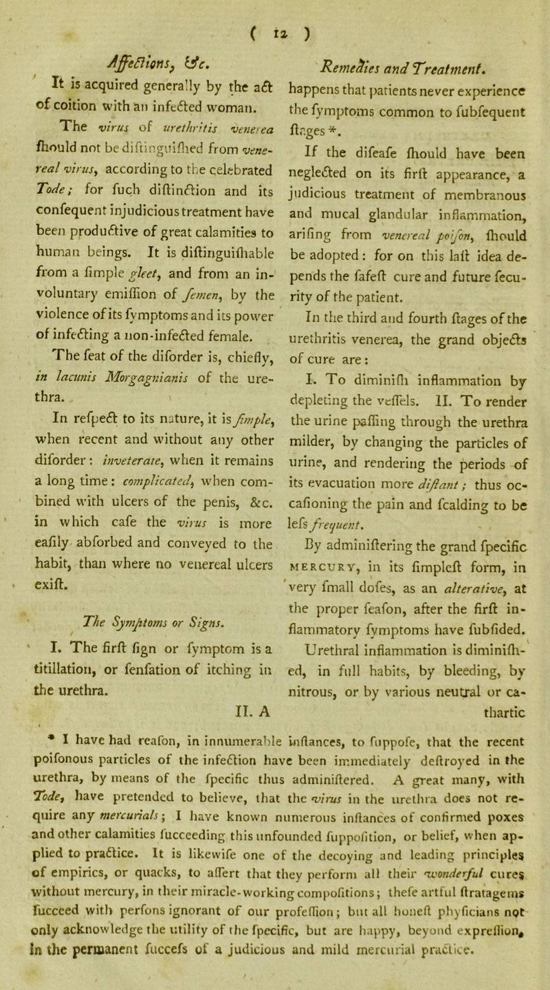 ( 12- ) /jfefiionsj lie. It is acquired generally by the aft of coition with an infefted woman. The vitus of urethritis venerea fhould not bediftinguiflied from vene- real virus, according to the celebrated Tode; for fuch diftinftion and its confequent injudicious treatment have been productive of great calamities to human beings. It is diftinguifhable from a Ample gleet, and from an in- voluntary emiffion of femen, by the violence of its fvmptomsand its power of infefting a non-infefted female. The feat of the diforder is, chiefly, in lacunis Morgagnianis of the ure- thra. In refpeft to its nature, it is fmple, when recent and without any other diforder : inveterate, when it remains a long time : complicated, when com- bined with ulcers of the penis, &c. in which cafe the virus is more eafily abforbed and conveyed to the habit, than where no venereal ulcers exift. The Symptoms or Signs. I. The firft fign or fymptom is a titillation, or fenfation of itching in the urethra. II. A Remedies and Treatment. happens that patients never experience the fvmptoms common to fubfequent ftr.ges *. If the difeafe fhould have been neglefted on its firlt appearance, a judicious treatment of membranous and mucal glandular inflammation, arifing from venereal pofon, fhould be adopted : for on this lall idea de- pends the fafeft cure and future fecu- rity of the patient. In the third and fourth flages of the urethritis venerea, the grand objefts of cure are: I. To diminifli inflammation by depleting the veflels. II. To render the urine paffing through the urethra milder, by changing the particles of urine, and rendering the periods of its evacuation more diftmit; thus oc- cafioning the pain and fealding to be lefs frequent. By adminiftering the grand fpecific mercury, in its fimpleft form, in very fmall dofes, as an alterative, at the proper feafon, after the firft in- flammatory fvmptoms have fubfided. Urethral inflammation isdiminifh- ed, in full habits, by bleeding, by nitrous, or by various neutral or ca- thartic * I have had reafon, in innumerable inflances, to fuppofe, that the recent poifonous particles of the infeftion have been immediately deflroyed in the urethra, by means of the fpecific thus adminiftered. A great many, with Tode, have pretended to believe, that the virus in the urethra does not re- quire any mercurials', I have known numerous inftances of confirmed poxes and other calamities fucceeding this unfounded fuppofition, or belief, when ap- plied to praftice. It is likevvife one of the decoying and leading principles cf empirics, or quacks, to aflert that they perform all their avotiderful cures without mercury, in their miracle-working compofitions; thefe artful flratageins fuccced with perfons ignorant of our profeflion; but all honeft pliyficians not only acknowledge the utility of the fpecific, but are happy, beyond exprellion, in the permanent fuccefs of a judicious and mild mercurial practice.