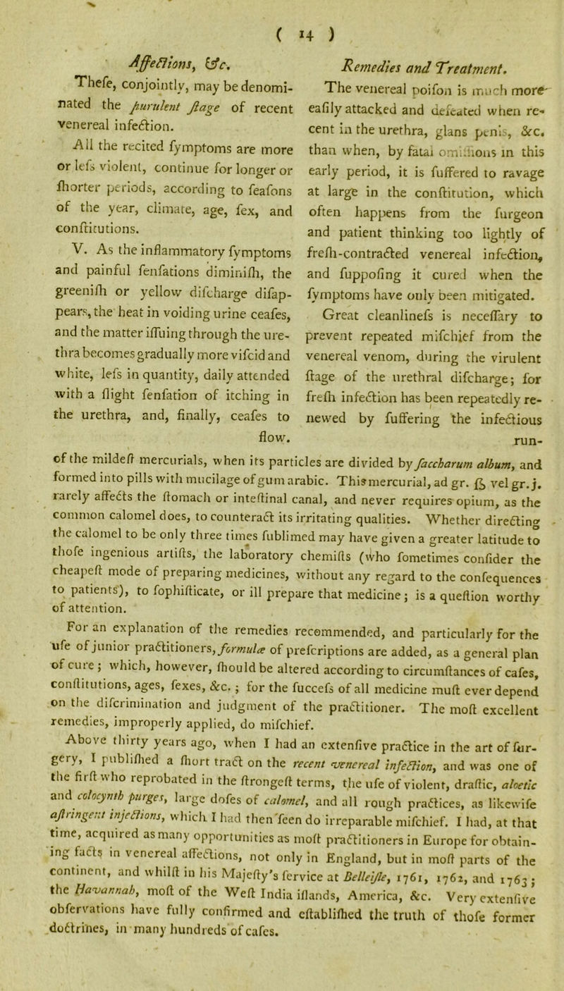 ( 1+ ) Affeflions, &c. Thefe, conjointly, may be denomi- nated the purulent Jlage of recent venereal infection. AH the recited fymptoms are more or lefs violent, continue for longer or fhorter periods, according to feafons of the year, climate, age, fex, and confHcutions. V. As the inflammatory fymptoms and painful fenfations diminilh, the greenifh or yellow difcharge difap- pears, the heat in voiding urine ceafes, and the matter ifluing through the ure- thra becomes gradually more vifcid and white, lefs in quantity, daily attended with a flight fenfation of itching in the urethra, and, finally, ceafes to flow. Remedies and Treatment. The venereal poifoii is much more' eafily attacked and defeated when re- cent in the urethra, glans penis, Sec. than when, by fatai omi.uous in this early period, it is fuffered to ravage at large in the conftitution, which often happens from the furgeon and patient thinking too lightly of frefli-contracted venereal infeCtion, and fuppofing it cured when the fymptoms have only been mitigated. Great cleanlinefs is neceflary to prevent repeated mifehief from the venereal venom, during the virulent ftage of the urethral difcharge; for freflr infeCtion has been repeatedly re- newed by fuffering the infectious run- of the mildefi mercurials, when its particles are divided by faccharum album, and formed into pills with mucilage of gum arabic. This mercurial, ad gr. f3> velgr.j. larely affeCts the flomach or inteftinal canal, and never requires opium, as the common calomel does, to counteract its irritating qualities. Whether directing the calomel to be only three times fublimed may have given a greater latitude to thofe ingenious artifts, the laboratory chemilts (Who fometimes confider the cheapeft mode of preparing medicines, without any regard to the confequences to patients), to fophifticate, or ill prepare that medicine; is a queflion worthy of attention. For an explanation of the remedies recommended, and particularly for the life of junior practitioners, formula of preferiptions are added, as a general plan of cure ; which, however, fhould be altered according to circumflances of cafes, conflitutions, ages, fexes, Sec. ; tor the fuccefs of all medicine mull ever depend on the diferimination and judgment of the practitioner. The mod excellent remedies, improperly applied, do mifehief. Above thirty years ago, when I had an extenfive practice in the art of for- gery, I publiflied a fliort traCt on the recent venereal infection, and was one of the firft who reprobated in the ftrongett terms, the ufe of violent, draftic, aloetic and^colocyntb purges, huge dofes of calomel, and all rough practices, as likewife afirtngent tnjeShons, which I had then Teen do irreparable mifehief. I had, at that time, acquired as many opportunities as molt practitioners in Europe for obtain- ing facts in venereal affections, not only in England, but in mod parts of the continent, and whillt in bis Majcfty's fervice at Bellei/le, 1761, 1762, and 1763 • the Vavannah, molt of the Weft India iflands, America, &c. Very extenf.vl obfervations have fully confirmed and cftabliftied the truth of thofe former doctrines, in many hundreds of cafes.