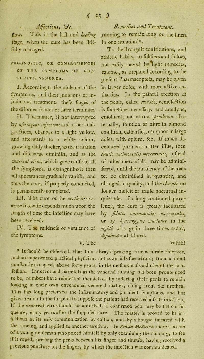 < *5 -) Jff'edlions, Itfc. flow. This is the laft and healing ftage,.when the cure has been fkil- fully managed. PROGNOSTIC, OR CONSEQ.TJENCES OF THE SYMPTOMS OF URE- THRITIS VENEREA. I. According to the violence of the fymptoms, and their judicious or in- judicious treatment, thefe ftages of the diforder fooner or later terminate. II. The matter, if not interrupted by aflringent injections and other mal- practices, changes to a light yellow, and afterwards to a white colour, growing daily thicker, as the irritation and difeharge diminifh, and as the (venereal virus, which gave caul'e to all the fymptoms, is extinguilhed: then all appearances gradually vanilh; and thus the cure, if properly conduced, is permanently completed. III. The cure of the urethritis ve- nerea likewife depends much upon the length of time the infection may have been received. IV. The mildnefs or virulence of the fymptoms. V. The Remedies and Treatment. running to remain long on the linen, in one fituation *. To the flrongeft conftitutions, and athletic habits, to foldiers and failors, not eafily moved by^ight remedies, calomel, as prepared according to the prefent Pharmacopoeia, may be given in larger dofes, with more aCfive ca- thartics. In the painful erection of the penis, called chordee, venaefedtion is fometimes neceflary, and anodyne, emollient, and nitrous jcniluvia. In- ternally, folution of nitre in almond emullion, cathartics, camphor in large dofes, with opium, &c. If much ill- coloured purulent matter ilfue, then Jolutio antimonialis mercurialis, inftead of other mercurials, may be admini- ftered, until the purulency of the mat- . ter be diminifhed in quantity, and changed in quality, and the chordee no longer moled or caufe nocturnal in- quietude. In long-continued puru- lency, the cure is greatly facilitated by folutio antimonialis mercurialis, or by hydrargyrus muriatus in the eighth of a grain three times a-day, dijjblved and diluted. whim * It (hould be obferved, that I am always fpeaking as an accurate obferver, and an experienced practical phyfician, not as an idle fpeculator; from a mind conftantly occupied, above forty years, in the molt extenfive duties of the pro- feffion. Innocent and liarmlefs as the venereal running has been pronounced to be, numbers have reinfeCted themfelves by fuffering their penis to remain foaking in their own envenomed venereal matter, iffuing from the urethra. This has long preferved the inflammatory and purulent fymptoms, and has given reafon to the furgeon to fuppofe the patient had received a frefh infection. If the venereal virus fliottld be abforbed, a confirmed pox may be the confe- qnence, many years after the fuppofed cure. The matter is proved to be in- fectious by its eafy communication by coition, and by a bougie fineared with the running, and applied to another urethra. In Schola Mediants there is a cafe of a young nobleman who poxed himfelf by only examining the running, to fee if it roped, prefling the penis between his finger and thumb, having received a previous puncture on the finger, by which the infection was communicated.