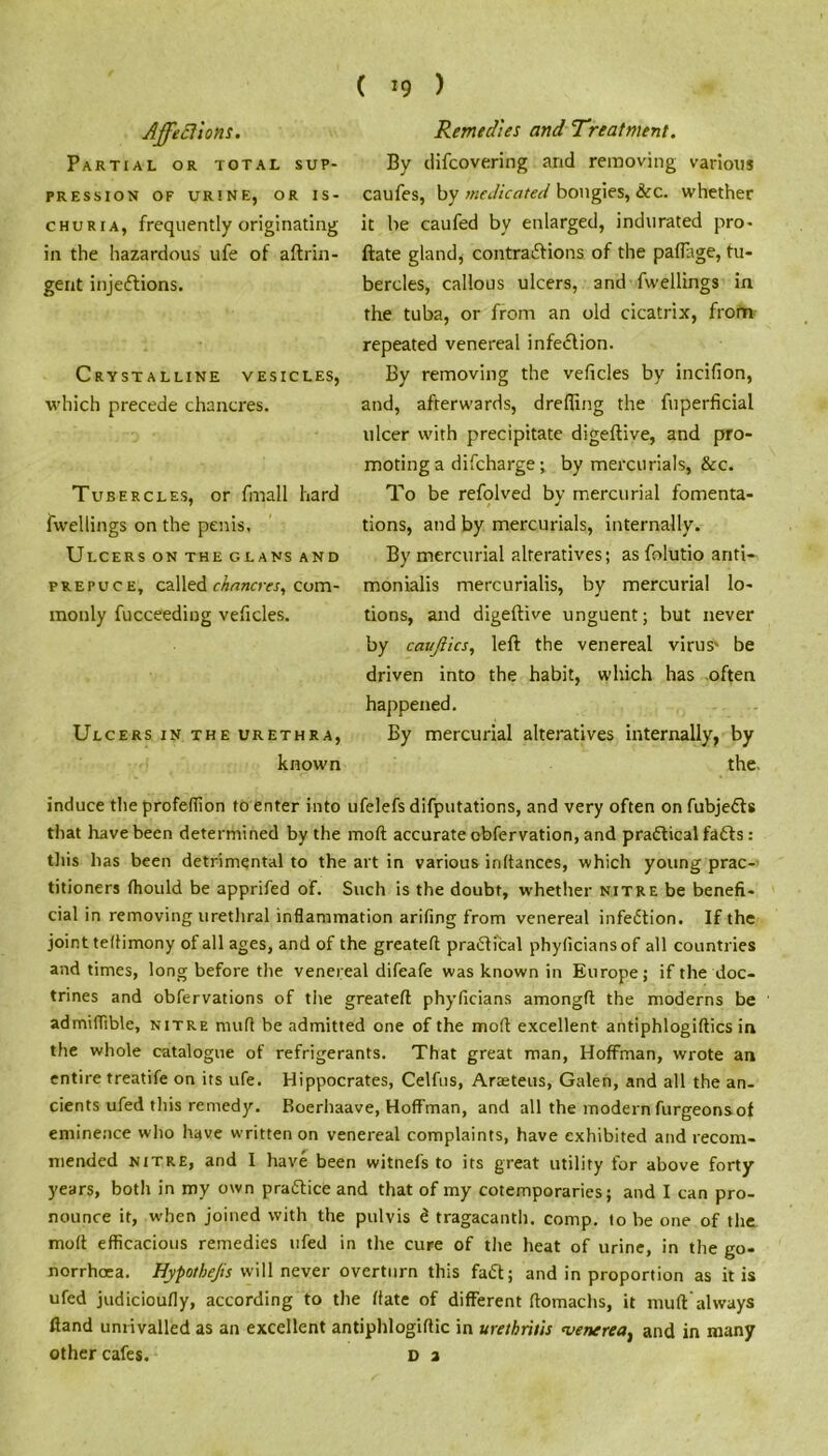 ( *9 ) Affections. Partial or total sup- pression OF URINE, OR IS- CHURIA, frequently originating in the hazardous ufe of aftrin- gent injeiflions. Crystalline vesicles, which precede chancres. Tubercles, or fmall hard fwellings on the penis. Ulcers on the glans and prepuce, called chancres, com- monly fucceeding veficles. Ulcers in the urethra, known Remedies and Treatment. By difcovering and removing various caufes, by medicated bougies, &c. whether it be caufed by enlarged, indurated pro- ftate gland, contraftions of the pafftge, tu- bercles, callous ulcers, and fwellings in the tuba, or from an old cicatrix, from repeated venereal infection. By removing the veficles by incifion, and, afterwards, drefiing the fuperficial ulcer with precipitate digeftive, and pro- moting a difcharge ; by mercurials, &c. To be refolved by mercurial fomenta- tions, and by mercurials, internally. By mercurial alteratives; as folutio anti- monialis mercurialis, by mercurial lo- tions, and digeftive unguent; but never by cauftics, left the venereal virus' be driven into the habit, which has often happened. By mercurial alteratives internally, by the. induce the profeffion to enter into ufelefs deputations, and very often on fubjedts that have been determined by the moft accurate obfervation, and practical fadts: this has been detrimental to the art in various inftances, which young prac- titioners fhould be apprifed of. Such is the doubt, whether nitre be benefi- cial in removing urethral inflammation arifing from venereal infection. If the joint teflimony of all ages, and of the greateft practical phyficiansof all countries and times, long before the venereal difeafe was known in Europe; if the doc- trines and obfervations of the greatefi phyficians amongfl the moderns be admiflible, nitre mufl be admitted one of the moft excellent antiphlogiftics in the whole catalogue of refrigerants. That great man, Hoffman, wrote an entire treatife on its ufe. Hippocrates, Celfus, Araeteus, Galen, and all the an- cients ufed this remedy. Boerhaave, Hoffman, and all the modern furgeonsof eminence who have written on venereal complaints, have exhibited and recom- mended nitre, and I have been witnefs to its great utility for above forty years, both in my own pradtice and that of my cotemporaries; and I can pro- nounce it, when joined with the pulvis d tragacanth. comp, to be one of the moft efficacious remedies ufed in the cure of the heat of urine, in the go- norrhoea. Hypothecs will never overturn this fadt; and in proportion as it is ufed judicioufly, according to the ffate of different ftomachs, it mu ft always Hand unrivalled as an excellent antiphlogiftic in urethritis <venereat and in many other cafes. D a