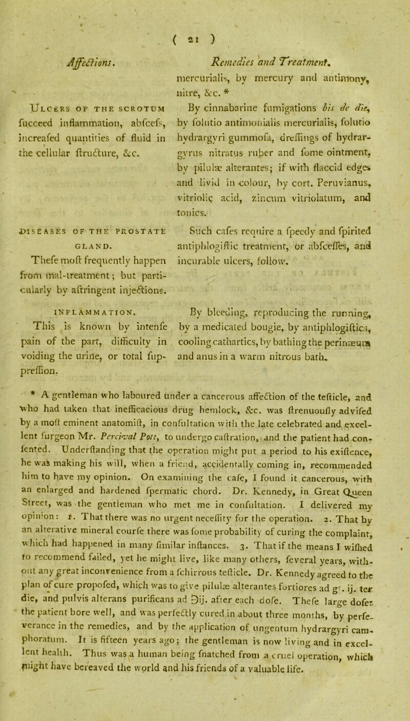 ULCERS OF THE SCROTUM fucceed inflammation, abfeefs, increafed quantities of fluid in the cellular ftrutture, &c. mercurialis, by mercury and antimony, nitre, &c. * By cinnabarine fumigations bis de die, by folutio antimonialis mercurialis, folutio hvdrargvri gummofa, dreflings of bydrar- gvrus nitratus ruber and fome ointment, by pilu tec alterantes; if with flaccid edges and livid in colour, by cort. Peruvianus, vitriolic acid, zinctim vitriolatum, and tonics. diseases of the peostate Such cafes require a fpeedy and fpirited gland. antiphlogiftic treatment, or abfeefles, arid Thefe mod frequently happen incurable ulcers, follow, from mal-treatment; but parti- cularly by aftringent inje&ions. inflammation. This is known by intenfe pain of the part, difficulty in voiding the urine, or total fup- preffion. By bleeding, reproducing the running, by a medicated bougie, by antiphlogiftics, cooling cathartics, by bathing the perinaemia and anus in a warm nitrous bath. * A gentleman who laboured under a cancerous affeftion of the tefticle, and who had taken that inefficacious drug hemlock, &c. was ftrenuoufly advifed by a mod eminent anatomift, in confultation with the late celebrated and excel- lent furgeon Mr. Pcrc'vval Pott, to undergo caftration, and the patient had con- fe.nted. Undemanding that the operation might put a period to his exiftence, he was making his will, when a friend, accidentally coining in, recommended him to have my opinion. On examining the cafe, I found it cancerous, with an enlarged and hardened fpermatic chord. Dr. Kennedy, in Great Qgieen Street, was the gentleman who met me in confultation. I delivered my opinion: r. That there was no urgent necefliry for the operation. 2. That bv an alterative mineral courfe there was fome probability of curing the complaint, w hich had happened in many fimilar inftances. 3. That if the means I wifhed to recommend failed, yet he might live, like many others, feveral years, with- out any great inconvenience from a fchirrous tefticle. Dr. Kennedy agreed to the plan of cure propofed, which was to give piltilae alterantes fortiores ad gr. ij. ter die, and pulvis alterans purificans ad £)ij. af:er each dofe. Thefe large dofet the patient bore well, and was perfectly cured in about three months, by perfe- verance in the remedies, and by the application of ungentum hydrargyri cam- phoratum. It is fifteen years ago; the gentleman is now living and in excel- lent health. Thus was a human being fnatched front a cruel operation, which plight have bereaved the world and his friends of a valuable life.