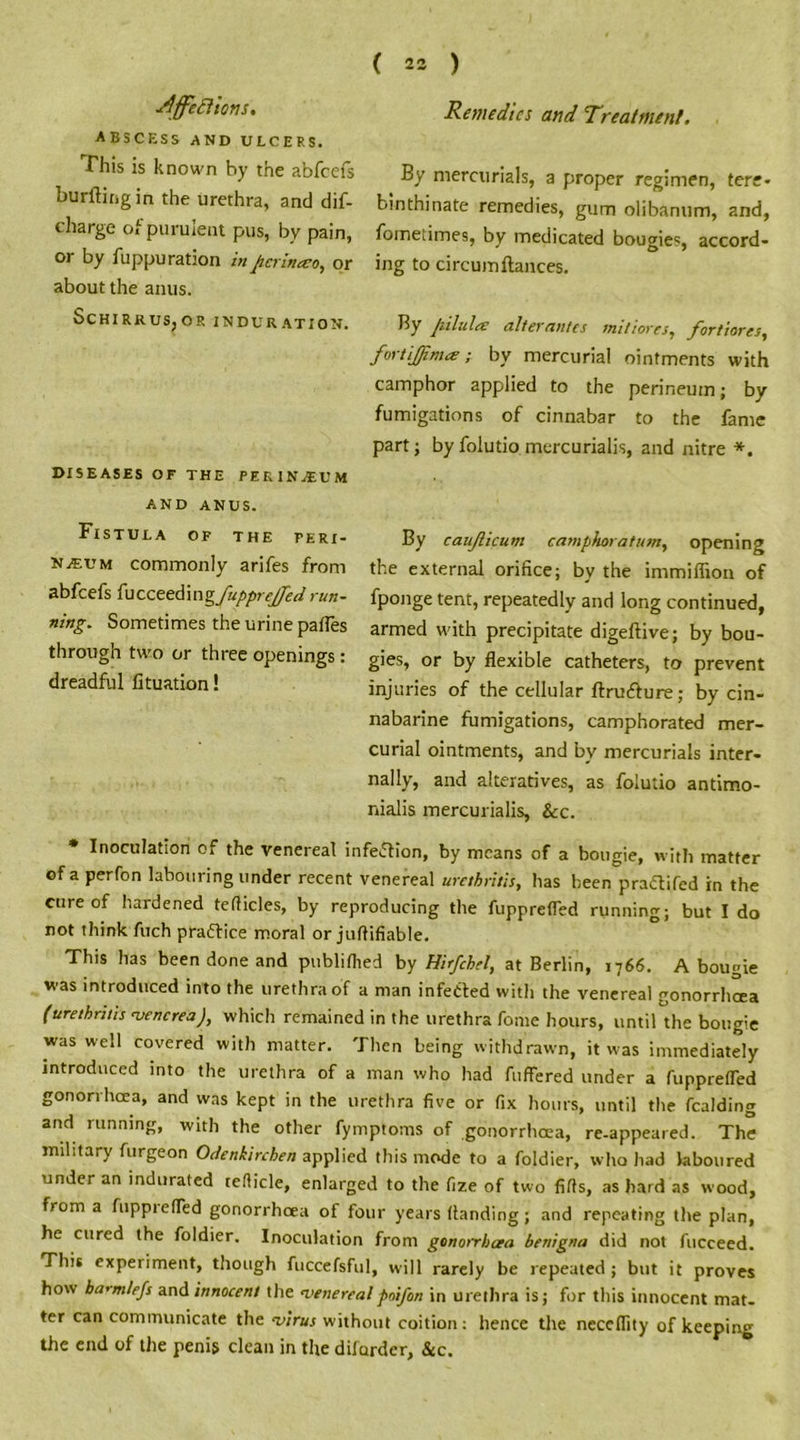 ■Affections, ABSCESS AND ULCERS. This is known by the abfcefs burftingin the urethra, and dif- charge of purulent pus, by pain, or by fuppu ration in jicrinaeo, or about the anus. ScHIRRUSjOR INDURATION. DISEASES OF THE PERINEUM AND ANUS. Fistula of the peri- neum commonly arifes from abfcefs {\icceed\ngfupprejjed run- ning. Sometimes the urine pafles through two or three openings : dreadful lituation! Remedies and Treatment. By mercurials, a proper regimen, tere- binthinate remedies, gum olibanum, and, fometimes, by medicated bougie5, accord- ing to circumftances. By pilules alter antes miliores, fortiores, fortijjima; by mercurial ointments with camphor applied to the perineum; by fumigations of cinnabar to the fame part; by folutio mercurialis, and nitre *. By caujlicum camphoratum, opening the external orifice; by the immiflion of fponge tent, repeatedly and long continued, armed with precipitate digeftive; by bou- gies, or by flexible catheters, to prevent injuries of the cellular ftru&ure; by cin- nabarine fumigations, camphorated mer- curial ointments, and by mercurials inter- nally, and alteratives, as folutio antimo- nialis mercurialis, &c. * Inoculation of the venereal infection, by means of a bougie, with matter of a perfon labouring under recent venereal urethritis, has been pra&ifed in the cure of hardened teflicles, by reproducing the fupprefled running; but I do not think fuch practice moral or juftifiable. This has been done and publiflied by Hirfchel, at Berlin, 1766. A bougie was introduced into the urethra of a man infected with the venereal gonorrhoea (urethritis venerea), which remained in the urethra fome hours, until the bougie was well covered with matter. Then being withdrawn, it was immediately introduced into the urethra of a man who had fuffered under a fupprefled gonorrhoea, and was kept in the urethra five or fix hours, until the fealding and running, with the other fymptoms of gonorrhoea, re-appeared. The military furgeon Odenkirchen applied this mode to a foldier, who had laboured under an indurated teflicle, enlarged to the fize of two fills, as hard as wood, from a fuppiefled gonorrhoea of four years (landing; and repeating the plan, he cured the foldier. Inoculation from gonorrhoea benigna did not fucceed. This experiment, though fuccefsful, will rarely be repeated ; but it proves how barm/efs and innocent the venerealpoifon in urethra is; for this innocent mat- ter can communicate the virus without coition: hence the neccflity of keeping the end of the penis clean in the difurder, &c.