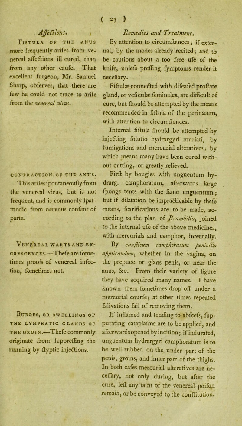 Affeftions. t Fistula of the anus more frequently arifes from ve- nereal affe<51ions ill cured, than from any other caufe. That excellent furgeon, Mr. Samuel Sharp, obferves, that there are few he could not trace to arife from the venereal virus. CONTRACTION OF THE ANUS. This arifes fpontaneoufly from the venereal virus, but is not frequent, and is commonly fpaf- modic from nervous confent of parts. VENEREAL WARTS AND EX- CRESCENCES.—Thefeare fome- times proofs of venereal infec- tion, fometimes not. Buboes, or swellings of THE LYMPHATIC GLANDS OF the groin.—Thefe commonly originate from fupprefling the running by ftyptic inje&ions. Remedies and Treatment. By attention to circumftances; if exter- nal, by the modes already recited; and to be cautious about a too free ufe of the knife, unlefs prefling fymptonis render it neceffary. Fiftulae connected with difeafed proftate gland, or veficulas feminales, are difficult of cure, but fliould be attempted by the means recommended in fiftnla of the perinaeum, with attention to circumftances. Internal fiftula fliould be attempted by injecting folutio hydrargyri muriati, by fumigations and mercurial alteratives; by which means many have been cured with- out cutting, or greatly relieved. Firft by bougies with unguentum hy- drarg. camphoratum, afterwards large fponge tents with the fame unguentum ; but if dilatation be impracticable by thefe means, fcarifications are to be made, ac- cording to the plan of firambilla, joined to the internal ufe of the above medicines, with mercurials and camphor, internally. By caufticum camphoratum fienicillo apjilicandum, whether in the vagina, on the prepuce or glans penis, or near the anus, &c. From their variety of figure they have acquired many names. I have known them fometimes drop off under a mercurial courfe; at other times repeated falivations fail of removing them. If inflamed and tending to abfeefs, fup- purating cataplafms are to be applied, and afterwards opened by incifion; if indurated, unguentum hydrargyri camphoratum is to be well rubbed on the under part of the penis, groins, and inner part of the thighs. In both cafes mercurial alteratives are ne- ceffary, not only during, but after the cure, left any taint of the venereal poifon remain, or be conveyed to the conftitution.