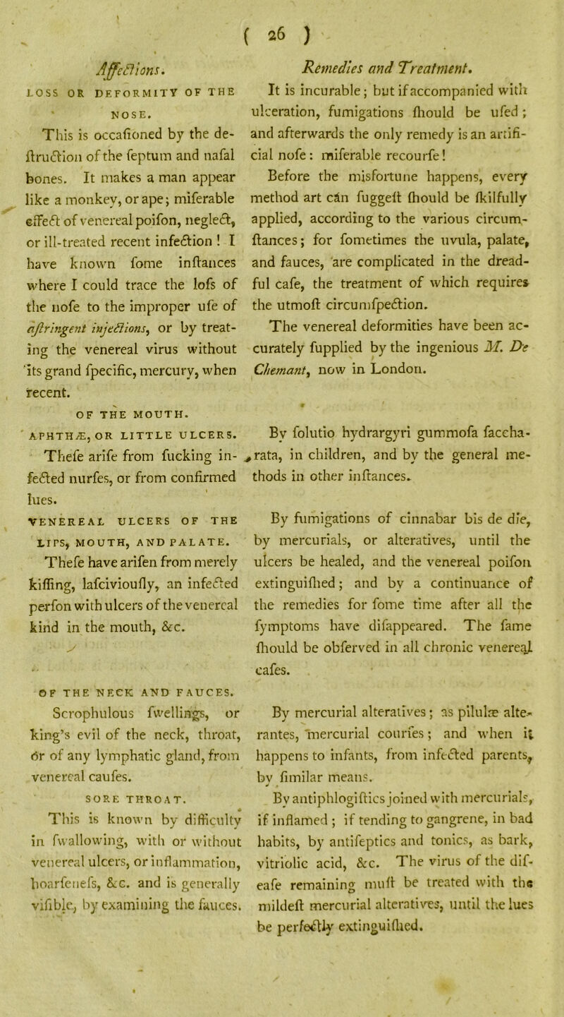 LOSS OR DEFORMITY OF THE NOSE. This is occafioned by the de- ftruttion of the feptum and nafal bones. It makes a man appear like a monkey, or ape; miferable eiTeft of venereal poifon, neglect, or ill-treated recent infection ! I have known fome inftances where I could trace the lofs of the nofe to the improper ufe of ajlr 'ingent iujettions, or by treat- ing the venereal virus without its grand fpecific, mercury, when recent. OF THE MOUTH. APHTHjE, OR LITTLE ULCERS. Thefe arife from fucking in- fected nurfes, or from confirmed lues. VENEREAL ULCERS OF THE Lirs, MOUTH, AND PALATE. Thefe have arifen from merely tiffing, lafcivioufly, an infeCted perfon with ulcers of the venereal kind in the mouth, &c. OF THE NECK AND FAUCES. Scrophulous fvvellings, or king’s evil of the neck, throat, Or of any lymphatic gland, from venereal caufes. SORE THROAT. • * This is known by difficulty in fwallowing, with or without venereal ulcers, or inflammation, hoarfenefs, &c. and is generally vifible, by examining the fauces. ( 26 ) It is incurable; but if accompanied with ulceration, fumigations fhould be ufed; and afterwards the only remedy is an artifi- cial nofe: miferable recourfe! Before the misfortune happens, every method art cSn fuggeft fhould be fkilfully applied, according to the various circum- ftances; for fometimes the uvula, palate, and fauces, are complicated in the dread- ful cafe, the treatment of which requires the utmoft circumfpeCtion. The venereal deformities have been ac- curately fupplied by the ingenious M. F>e Chemant, now in London. Bv folutio hydrargyri gummofa faccha- ,rata, in children, and by the general me- thods in other inftances. By fumigations of cinnabar bis de die, by mercurials, or alteratives, until the ulcers be healed, and the venereal poifon extinguifhed; and by a continuance of the remedies for fome time after all the fymptoms have difappeared. The fame fhould be obferved in all chronic venereal cafes. By mercurial alteratives; as pilulie alte- rantes, mercurial courfes; and when i; happens to infants, from infected parents, by fimilar means. By antiphlogiftics joined with mercurial;, if inflamed ; if tending to gangrene, in bad habits, by antifeptics and tonics, as bark, vitriolic acid, &c. The virus of the dif- eafe remaining mult be treated with the mildeft mercurial alteratives, until the lues be perfectly extinguifhed.