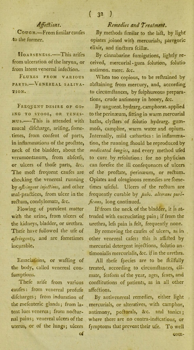 Affeflions. Cough.—From fimilar caufes to the former. Hoarseness. This arifes from ulceration of the larynx, or from latent venereal infection. Fluxes from various parts.—Venereal saliva- tion. Frequent desire of go- ing TO STOOL, OR TENES- MUS. This is attended with mucal difcharge, arifing, foirte- times, from confent of parts, in inflammations of the proftate, neck of the bladder, about the verumontanum, from abfcefs, or ulcers of thofe parts, &c. The molt frequent caufes are checking the venereal running by ajh indent injections, and other mal-practices, from ulcer in the reCtum, condylomata, See. Flowing of purulent matter with the urine, from ulcers of the kidneys, bladder, or urethra. Thefe have followed the ufe of ajli ingents, and are fometimes incurable. Emaciations, or wafting of the body, called venereal con- fumptions. Thefe arife from various caufes: from venereal profufe difeharges; from induration of the mefenteric glands ; from la- tent lues venerea; from noCtur- nal pains; venereal ulcers of the uterus, or of the lungs; ulcers of Remedies and Treatment. By methods fimilar to the laft, by light opiates joined with mercurials, paregoric elixir, and tinCtura fcillae. By cinnabarine fumigations, lightly re- ceived, mercurial-gum folution, folutio antiinon. mere. See. When too copious, to be reftrained by abftaining from mercury, and, according to circumftances, by fulphureous prepara- tions, crude antimony in honey, See. By unguent, hydrarg. camphorat. applied to the perinaeum, fitting in warm mercurial baths, clyfters of folutio hydrarg. gum- mofa, camphor, warm water and opium. Internally, mild cathartics : in inflamma- tion, the running ftiould be reproduced by medicated bougies, and every method ufed to cure by refolution: for no phyfician can forefee the ill confequences of ulcers of the proftate, perinaeum, or reCtum. Opiates and oleaginous remedies are fome- times ufeful. Ulcers of the reCtum are frequently curable by jiulv. alter an s puii- ficans, long continued. If from the neck of the bladder, it is at- tended with excruciating pain; if from the urethra, lefs pain is felt, frequently none. By removing the caufes of ulcers, as in other venereal cafes: this is aflifted by mercurial detergent injections, folutio an- timonialis mercurialis, See. if in the urethra. All thefe fpecies are to be fkilfully treated, according to circumftances, cli- mate, feafons of the year, ages, fexes, and conftitutions of patients, as in all other affeCtions. By antivenereal remedies, either light mercurials, or alteratives, with camphor, antimony, peCtorals, See. 3nd tonics; where there are no contra-indications, or fymptoms that prevent their ufe. To well com-