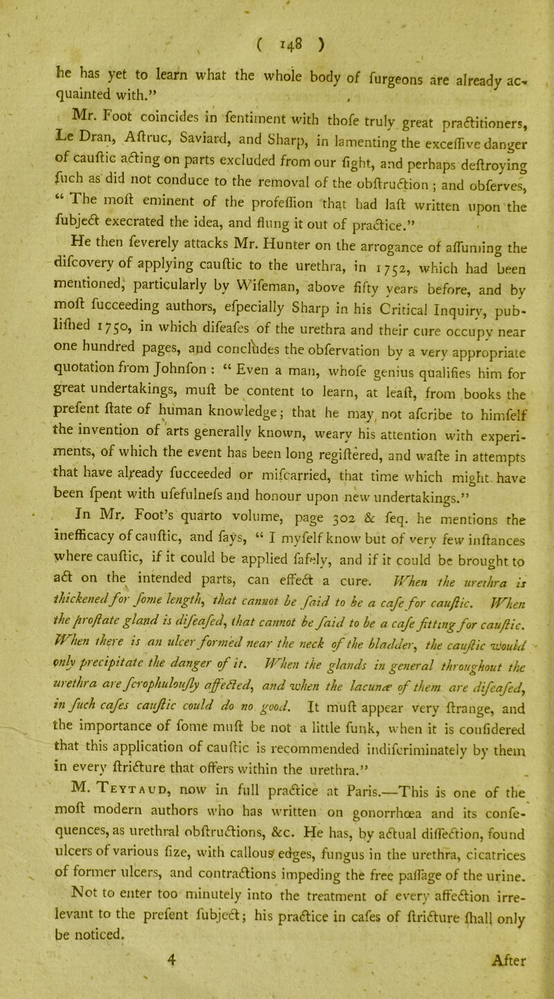 he has yet to learn what the whole body of furgeons are already ac, quainted with.” Mr. Foot coincides in fentiment with thofe truly great practitioners, Le Dran, Aftruc, Saviard, and Sharp, in lamenting the exceffive danger of cauftic aCting on parts excluded from our fight, and perhaps deftroying fuch as did not conduce to the removal of the obftruCtion ; and obferves, ‘ 1 he moil: eminent of the profeflion that had laft written upon the fubjeCt execrated the idea, and flung it out of practice.” He then feverely attacks Mr. Hunter on the arrogance of afluming the difcovery of applying cauftic to the urethra, in 1752, which had been mentioned, particularly by Wifeman, above fifty years before, and by moft fucceeding authors, efpecially Sharp in his Critical Inquiry, pub- liftied 1750, in which difeafes of the urethra and their cure occupy near one hundred pages, and concludes the obfervation by a very appropriate quotation from Johnfon : “ Even a man, whole genius qualifies him for great undertakings, muft be content to learn, at leaft, from books the prefent ftate of human knowledge; that he may, not afcribe to himfelf the invention of arts generally known, weary his attention with experi- ments, of which the event has been long regiftered, and wafte in attempts that have already fucceeded or mifcarried, that time which might have been fpent with ufefuinefs and honour upon new undertakings.” In Mr, Foot s quarto volume, page 302 & feq. he mentions the inefficacy of cauftic, and fays, “ I myfelf know but of verv few inftances where cauftic, if it could be applied fafelv, and if it could be brought to aft on the intended parts, can effeCt a cure. When the urethra is thickened for fame length, that cannot he J'aid to he a cafe for cauftic. When the fit oft ate gland is difeafed, that cannot he faid to he a cafe fitting for cauftic. M hen thgt e is an ulcer formed near the neck of the bladder, the cauftic would only precipitate the danger of it. When the glands in general throughout the wethra at e fcrophuloufly aftedled, and when the lacunee of them are difeafed, in fuch cafes cauftic could do no good. It muft appear very ftrange, and the importance of fome muft be not a little funk, when it is confidered that this application of cauftic is recommended indifcriminately by them in every ftriCture that offers within the urethra.” M. Teytaud, now in full practice at Paris.—This is one of the moft modern authors who has written on gonorrhoea and its confe- quences, as urethral obftruCtions, &c. He has, by actual diffeCtion, found ulcers of various fize, with canons'edges, fungus in the urethra, cicatrices of former ulcers, and contractions impeding the free paflage of the urine. Not to enter too minutely into the treatment of every affeCtion irre- levant to the prefent lubjeCt; his practice in cafes of ftriCture fhall only be noticed. 4 After