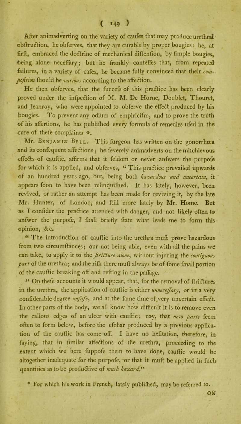 ( *49 ) After animadverting on the variety of caufes that may produce urethral obftrudtion, heobferves, that they are curable by proper bougies: he, at firft, embraced the dodtrine of mechanical diftenfion, by fimple bougies, being alone neceffary; but he frankly confefles that, from repeated failures, in a variety of cafes, he became fully convinced that their com- pofition fhould be various according to the affection. He then obferves, that the fuccefs of this practice has been clearly proved under the infpedtion of M. M. De Horne, Doublet, Thouret, and Jeanroy, who were appointed to obferve the effedt produced by his bougies. To prevent any odium of empiricifm, and to prove the trdfh of his aflerlions, he has publiflied every formula of remedies ufed in the cure of thefe complaints Mr. Benjamin Bell.—This furgeon has written on the gonorrhoea and its confequent affedtions ; he feverely animadverts on the mifehievous effedts of cauftic, affirms that it feldom or never anfwers the purpofe for which it is applied, and obferves, “ This pradtice prevailed upwards of an hundred years ago, but, being both hazardous and uncertain, it appears foon to have been relinquifhed. It has lately, however, been revived, or rather an attempt has been made for reviving it, by the late Mr. Hunter, of London, and Bill more lately by Mr. Home. But as I confider the pradtice attended with danger, and not likely often to anfwer the purpofe, I ffiall briefly Hate what leads me to form tills opinion, &c. “ The introduction of cauftic into the urethra muft prove hazardous from two circumftances; our not being able, even with all the pains we can take, to apply it to the Jlriflure alone, without injuring the contiguous pari of the urethra; and the rifk there muft always be of fome fmall portion of the cauftic breaking off and refting in the paflage. “ On thefe accounts it would appear, that, for the removal of ftridtures in the urethra, the application of cauftic is either unnecejfary, or in’ a very confiderable degree unfafe, and at the fame time of^very uncertain effedt. In other parts of the body, we all know how difficult it is to remove even the callous edges of an ulcer with cauftic; nay, that netv Jiarts feem often to form below, before the efehar produced by a previous applica- tion of the cauftic has come off. I have no hefitation, therefore, in faying, that in fimilar affedtions of the urethra, proceeding to the extent which we here fuppofe them to have done, cauftic would be altogether inadequate for the purpofe, or that it muft be applied in fuch quantities as to be productive of much hazard * For which his work in French, lately publiflied, maybe referred to. ON f