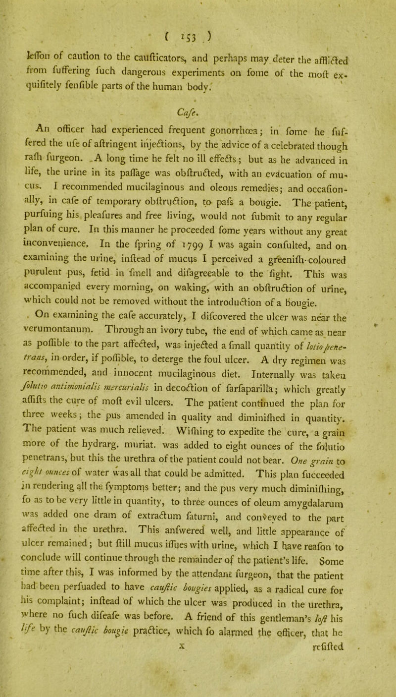 ( *53 ) k(Tbn of caution to the caufticators, and perhaps may deter the affliifted from fulfering luch dangerous experiments on fome of the moft ex- quifitely fenfible parts of the human body.' Cafe. An officer had experienced frequent gonorrhoea; in fome he fiif- fered the ufe of aftringent inje&ions, by the advice of a celebrated though rafh iurgeon. A long time he felt no ill effefls; but as he advanced in life, the urine in its paffiage was obftrufted, with an evacuation of mu- cus. I recommended mucilaginous and oleous remedies; and occafion- ally, in cafe of temporary obftru&ion, to pafs a bougie. The patient, purfuing his pleafures and free living, would not fubmit to any regular plan of cure. In this manner he proceeded fome years without any great inconvenience. In the fpring of 1799 * was again confulted, and on examining the urine, in head of mucus I perceived a greenifh- coloured purulent pus, fetid in fmell and difagreeable to the fight. This was accompanied every morning, on waking, with an obftru&ion of urine, which could not be removed without the introduction of a bougie. On examining the cafe accurately, I difcovered the ulcer was near the verumontanum. Through an ivory tube, the end of which came as near as poffible to the part affected, was inje&ed a fmall quantity of lottoaftehe- hans, in order, if poffible, to deterge the foul ulcer. A dry regimen was recommended, and innocent mucilaginous diet. Internally was taken folutio antimoniahs msrcurialis in deco<ftion of farfaparilla; which greatly affifts the cure of moft evil ulcers. The patient continued the plan for three weeks; the pus amended in quality and diminiflied in quantity. The patient was much relieved. Wiflting to expedite the cure, a grain more of the hydrarg. muriat. was added to eight ounces of the folutio penetrans, but this the urethra of the patient could not bear. One grain to eight ounces of water was all that could be admitted. This plan fucceeded in rendering all the fvmptoms better; and the pus very much diminiftiing, fo as to be very little in quantity, to three ounces of oleum amygdalarum was added one dram of extrailum faturni, and conveved to the part affected in the urethra. This anfwered well, and little appearance of ulcer remained; but ftill mucus iffues with urine, which I havereafon to conclude will continue through the remainder of the patient’s life. Some time after this, I was informed by the attendant furgeon, that the patient had been perfuaded to have cauftic bougies applied, as a radical cure for his complaint; inftead of which the ulcer was produced in the urethra, where no fuch difeafe was before. A friend of this gentleman’s loft his life by the cauftic bougie practice, which fo alarmed the officer, that he x refilled
