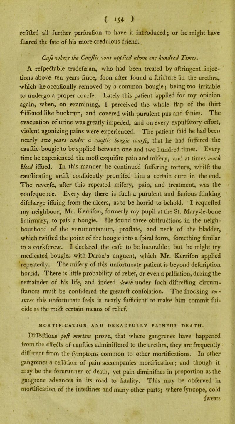 ( *54 ) refitted all further perfuafion to have it introduced; or he might have fhared the fate of his more credulous friend. Cafe -where the Caujlic was applied above one hundred Times, A refpe&able tradefman, who had been treated by aftringent injec- tions above ten years fince, foon after found a ftrifture in the urethra, which he occafionlly removed by a common bougie; being too irritable to undergo a proper courfe. Lately this patient applied for my opinion again, when, on examining, I perceived the whole flap of the fliirt ttiffened like buckram, and covered with purulent pus and fanies. The evacuation of urine was greatly impeded, and on every expulfatory effort, violent agonizing pains were experienced. The patient faid he had been nearly two years under a caujlic bougie courfe, that he had fuffered the cauftic bougie to be applied between one and two hundred times. Every time he experienced the moft exquifite pain and miferv, and at times muck blood iffued. In this manner he continued fuffering torture, whilft the caufticating artift confidently promifed him a certain cure in the end. The reverfe, after this repeated mifery, pain, and treatment, was the eonfequence. Every day there is fuch a purulent and famous ftinking difcharge iffuing from the ulcers, as to be horrid to behold. I requefted my neighbour, Mr. Kerrifon, formerly my pupil at the St. Mary-le-bone Infirmary, to pafs a bougie. He found three obftru&ions in the neigh- bourhood of the verumontanum, proftate, and neck of the bladder, which twitted the point of the bougie into a fpiral form, fomething fimilar to a corkfcrew. I declared the cafe to be incurable; but he might try medicated bougies with Daran’s unguent, which Mr. Kerrifon applied repeatedly. The mifery of this unfortunate patient is beyond defcription horrid. There is little probability of relief, or even a' palliation, during the remainder of his life, and indeed death under fuch diftrefling circum- ftances mutt be confidered the greateft confolation. The fhocking tor- tures this unfortunate feels is nearly fufficient to make him commit fui- tide as the moft certain means of relief. MORTIFICATION AND DREADFULLY PAINFUL DEATH. T>iffe£tions pofl mortem prove, that where gangrenes have happened from the effects of cauftics adminiftered to the urethra, they are frequently different from the fymptoms common to other mortifications. In other gangrenes a ceflation of pain accompanies mortification; and though it may be the forerunner of death, yet pain diminifhes in proportion as the gangrene advances in its road to fatality. This may be obferved in mortification of the inteftines and many other parts; where fyncope, cold fweats