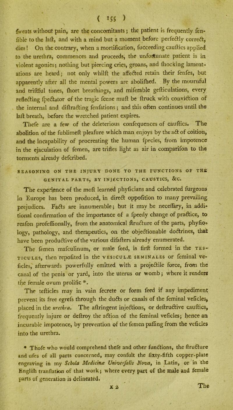 fweats without pain, are the concomitants ; the patient is frequently fen- fible to the laft, and with a mind but a moment before perfectly correCt, dies! On the contrary, when a mortification, fucceeding cauftics applied to the urethra, commences and proceeds, the unfortunate patient is in violent agonies; nothing but piercing cries, groans, and {hocking lament- ations are heard; not only whilft the atfeCted retain their fenfes, but apparently after all the mental powers are abolifhed. By the mournful and triftful tones, Ihort breathings, and miferable gefticulations, every reflecting fpeCtator of the tragic fcene mull be {truck with conviction of the internal and diftraCting fenfations ; and this often continues until the laft breath, before the wretched patient expires. Tliefe are a few of the deleterious confequences of cauftics. The abolition of the fublimeft pleafure which man enjoys by theaCtof coition, and the incapability of procreating the human fpecies, from impotence in the ejaculation of femen, are trifles light as air in comparifon to the torments already defcribed, REASONING ON THE INJURY DONE TO THE FUNCTIONS OF THE GENITAL PARTS, BY INJECTIONS, CAUSTICS, &C. The experience of the molt learned phyficians and celebrated furgeons in Europe has been produced, in direCt oppofition to many prevailing prejudices. FaCts are innumerable; but it maybe neceflary, in addi* tional confirmation of the importance of a fpeedy change of practice, to reafon profeflionally, from the anatomical ftruCture of the parts, phyfio* logy, pathology, and therapeutics, on the objectionable doCtrines, that have been productive of the various difafters already enumerated. The femen mafculinum, or male feed, is firft formed in the tes- ticules, then repofited in the vesicul^e seminales or feminal ve- ficles, afterwards powerfully emitted with a projeCtile force, from the canal of the penis or yard, into the uterus or womb; where it renders the female ovum prolific *. The tefticles may in vain fecrete or form feed if any impediment prevent its free egrefs through the duCts or canals of the feminal veficles, placed in the urethra. The aftringent injections, or deftruCtive cauftics, frequently injure or deftroy the aCtion of the feminal veficles; hence an incurable impotence, by prevention of the femen palling from the veficles into the urethra. / s , ' * Thofe who would comprehend thefe and other functions, the (IruCture and ufes of all parts concerned, may confult the fixty-fifth copper-plate engraving in my Schola Medicinae Uni'verfalis Nova, in Latin, or in the Englilh tranflation of that work; where every part of the male and female parts of generation is delineated. X 2 The