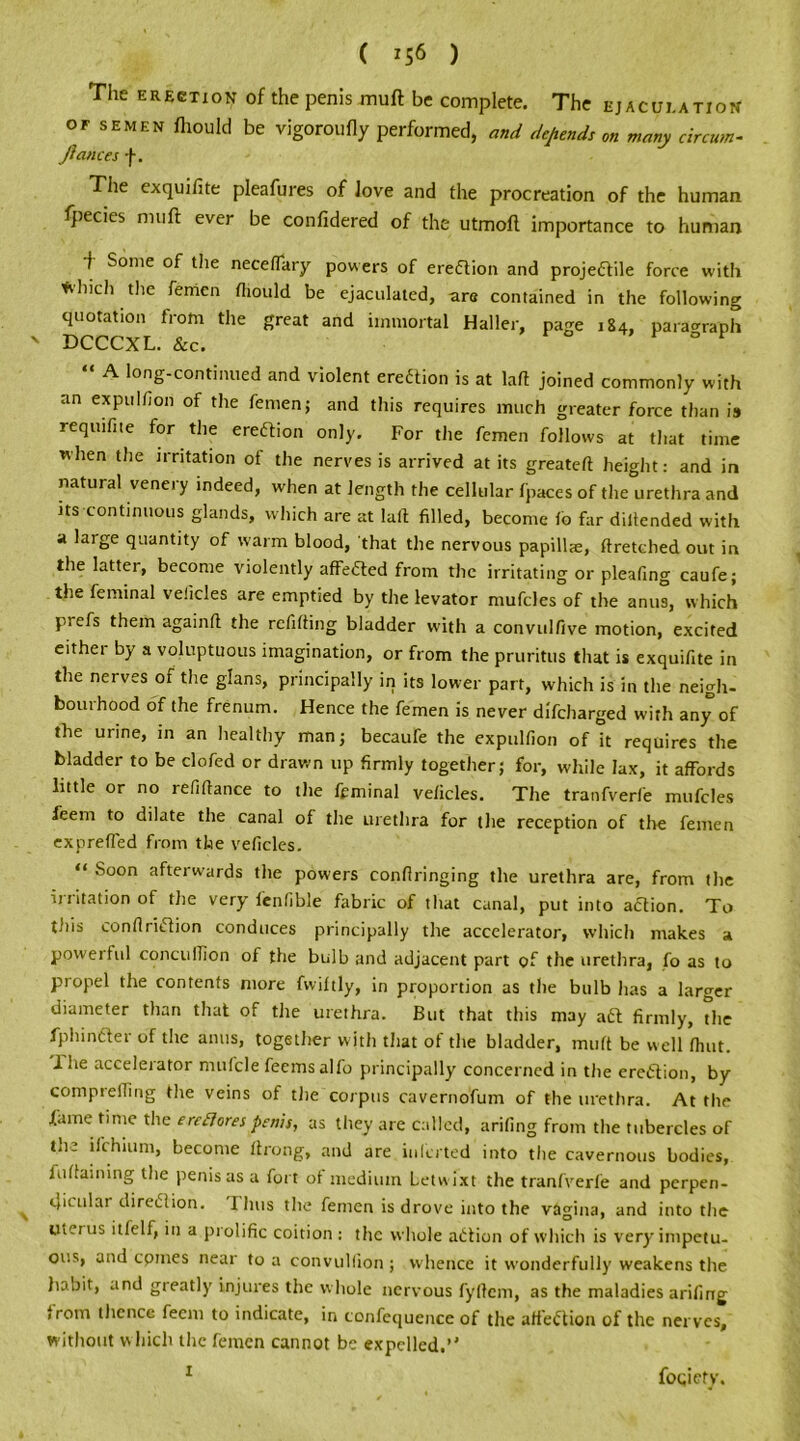 ( *56 ) The erection of the penis muft be complete. The ejaculation OF semen mould be vigor Oil fly performed, and depends on many circum- Jicuices f. The exquifite pleafures of love and the procreation of the human fpecies muft ever be confidered of the utmoft importance to human f Some of the neceffary powers of erection and projectile force with *’Illch the femen fliould be ejaculated, are contained in the following quotation from the great and immortal Haller, page 184, paragraph DCCCXL. &c. A long-continued and violent ereCtion is at laft joined commonly with an expulfion of the femen; and this requires much greater force than is requite for the erection only. For the femen follows at that time when the irritation of the nerves is arrived at its greateft height: and in natural venery indeed, when at length the cellular fpaces of the urethra and its continuous glands, which are at laft filled, become lo far diftended with a large quantity of warm blood, that the nervous papilla, ftretched out in the latter, become violently affeCted from the irritating or pleafing caufe; the feminal vehicles are emptied by the levator nrufcles of the anus, which piefs them againft the refilling bladder with a convulfive motion, excited eithei by a voluptuous imagination, or from the pruritus that is exquifite in the nerves of the glans, principally in its lower part, which is in the neigh- bourhood of the frenum. Hence the femen is never difcharged with any of the urine, in an healthy man; becaufe the expulfion of it requires the bladder to be clofed or drawn up firmly together; for, while lax, it affords little or no refiftance to the feminal velicles. The tranfverfe mufcles feem to dilate the canal of the urethra for the reception of the femen exprefl'ed from the velicles. “ Soon afterwards the powers conftringing the urethra are, from the irritation of the very fenfible fabric of that canal, put into aCtion. To this conftriClion conduces principally the accelerator, which makes a poweihtl concufilon of the bulb and adjacent part of the urethra, fo as to propel the contents more fwiltly, in proportion as the bulb has a larger diameter than that of the urethra. But that this may aft firmly, the fphinfter of the anus, together with that of the bladder, muft be well fhut. lhe accelerator mufcle feemsalfo principally concerned in the erection, by comprefiing the veins of the corpus cavernofum of the urethra. At the fame time the ereores penis, as they are called, arifing from the tubercles of the ifchium, become ftrong, and are inl'crted into the cavernous bodies, fultaining the penis as a fort ot medium Letwixt the tranfverfe and perpen- dicular diredlion. 1 bus the femen is drove into the vagina, and into the uterus itlelf, in a piolific coition: the whole action of which is very impetu- ous, and cpmes near to a convulfion ; whence it wonderfully weakens the habit, and greatly injures the whole nervous fyftcm, as the maladies arifing <rom thence feem to indicate, in confequence of the affeftion of the nerves, without which the femen cannot be expelled.’' foqiety.