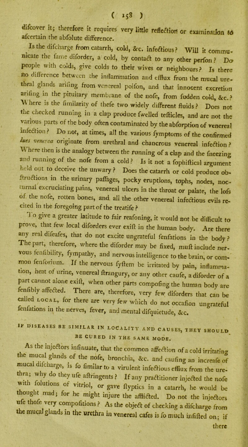 C »s9 ) riifcover it; therefore it requires very little reflection or examination t6 afcertain the abfolute difference. Is the difcharge from catarrh, cold, &c. infectious? Will it commu- mcate the fame diforder, a cold, by contact to any other perfon? Do people with colds, give colds to their wives or neighbours? Is there no difference between the inflammation and efflux from the mucal ure- thral glands arifing from venereal poifon, and that innocent excretion anting in the pituitary membrane of the nofe, from fudden cold, &c.? Where is the firnilarity of thefe two widely different fluids? Does not the checked running in a clap produce fwelled tefticles, and are not the various parts of the body often contaminated by the abforption of venerea! infection ? Do not, at times, all the various fymptoms of the confirmed lues venerea originate from urethral and chancrous venereal infeftion ? V\ here then is the analogy between the running of a clap and the freezing and running of the nofe from a cold ? Is it not a fophiftical argument h' id out to deceive the unwary ? Does the catarrh or cold produce ob- ftruChons m the urinary paflages, pocky eruptions, tophs, nodes, noc- turnal excruciating pains, venereal ulcers in the throat or palate, the lofs of the nofe, rotten bones, and all the other venereal infectious evils re- cited in the foregoing part of the treatife? i o give a greater latitude to fair reafoning, it would not be difficult to prove, that few local diforders ever exift in the human body. Are there any real difeafes, that do not excite ungrateful fenfations in the body ? The part, therefore, where the diforder may be fixed, mult include ner- vous legibility, fympathy, and nervous intelligence to the brain, or com- mon fenforium. If the nervous fyftem be irritated by pain, inflamma- tion, heat of urine, venereal ftrangury, or any other caufe, a diforder of a part cannot alone exift, when other parts compofingthe human body are jenfibly affeCted. There are, therefore, very few diforders that can be called local, for there are very few which do not occafion ungrateful fenfations m the nerves, fever, and mental difquietude, &c. IF DISEASES be similar in LOCALITY and causes, they should BE CURED IN THE SAME MODE. As the injeftors mfinuate, that the common affeCtion of a cold irritating the mucal glands of the nofe, bronchia, &c. and caufing an increafe of mucal difcharge, is lo fimilarto a virulent infectious efflux from the ure- thra; why do they ufe aftringents ? If any practitioner injeCted the nofe wit i o utions of vitriol, or gave ftyptics in a catarrh, he would be thought mad; for he might injure the afflicted. Do not the injeCtors net oe very compofitions ? As the objeCt of checking a difcharge from the mucal glands in the urethra in venereal cafes is fo much infilled on; if there