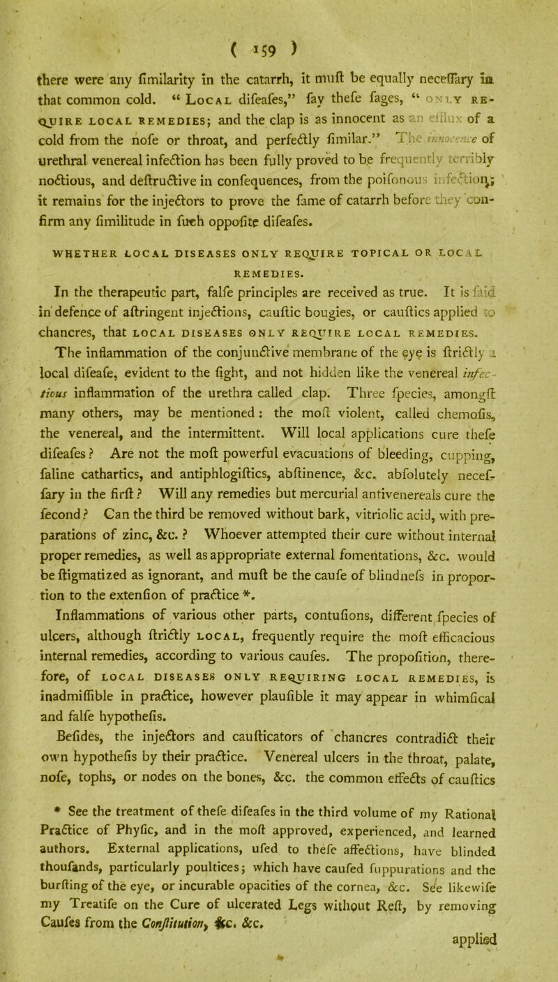 there were any fimilarity in the catarrh, it mu ft be equally neceftary ia that common cold. “Local difeafes,” fay thefe fages, “only re- quire local remedies; and the clap is as innocent as an efflux of a cold from the nofe or throat, and perfectly fimilar.” The tmooj. e of urethral venereal infection has been fully proved to be frequently terribly noxious, and deftruCtive in confequences, from the poifonous itifeClioq; it remains for the injeCtors to prove the fame of catarrh before they con- firm any fimilitude in fireh oppofite difeafes. WHETHER LOCAL DISEASES ONLY REQUIRE TOPICAL OR LOCAL REMEDIES. In the therapeutic part, falfe principles are received as true. It is laid in defence of aftringent injections, cauftic bougies, or cauftics applied to chancres, that local diseases only require local remedies. The inflammation of the conjunctive membrane of the eye is ftriCtly a local difeafe, evident to the fight, and not hidden like the venereal infec- tious inflammation of the urethra called clap. Three fpecies, amongft many others, may be mentioned : the moil violent, called chemofis, the venereal, and the intermittent. Will local applications cure thefe difeafes? Are not the moft powerful evacuations of bleeding, cupping, faline cathartics, and antiphlogiftics, abftinence, &c. abfolutely necefi- fary in the firft ? Will any remedies but mercurial antivenereals cure the fecond? Can the third be removed without bark, vitriolic acid, with pre- parations of zinc, &c. ? Whoever attempted their cure without internal proper remedies, as well as appropriate external fomentations, &c. would beftigmatized as ignorant, and muft be the caufe of blindnefs in propor- tion to the extenfion of practice *. Inflammations of various other parts, contufions, different fpecies of ulcers, although ftriCtly local, frequently require the moft efficacious internal remedies, according to various caufes. The propofition, there- fore, of LOCAL DISEASES ONLY REQUIRING LOCAL REMEDIES, IS inadmiffible in practice, however plaufible it may appear in whimfical and falfe hypothefis. Befides, the injeCtors and caufticators of chancres contradict their own hypothefis by their practice. Venereal ulcers in the throat, palate, nofe, tophs, or nodes on the bones, &c. the common effeCts of cauftics # See the treatment of thefe difeafes in the third volume of my Rational Practice of Phyfic, and in the moft approved, experienced, and learned authors. External applications, ufed to thefe affeCtions, have blinded thoufands, particularly poultices; which have caufed fuppurations and the burfting of the eye, or incurable opacities of the cornea, See. See likewife my Treatife on the Cure of ulcerated Legs without Reft, by removing Caufes from the ConJlitutm) Ice. &c. applied