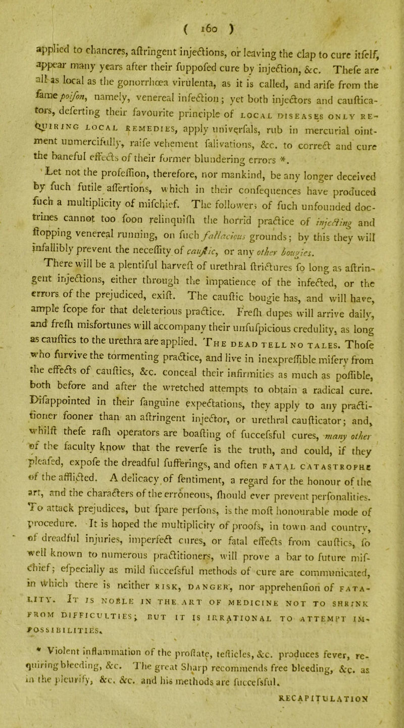 applied to chancres, aftrlngent injeaions, or leaving the clap to cure itfelf, appear many years after their fuppofed cure by injeftion, &c. Thefe are all as local as the gonorrhoea virulenta, as it is called, and arife from the lamepo.fon, nameiy, venereal infection; yet both injedlors and cauftica- tors, deferting their favourite principle of local diseases only re- CtiriRiNG local remedies, apply uni verfals, rub in mercurial oint- ment unmercifully, raife vehement falivations, &c. to correft and cure the baneful effects of their former blundering errors *. Let not the profeflion, therefore, nor mankind, be any longer deceived by fuch futile affertions, which in their confequences have produced fuch a multiplicity of mifehief. The followers of fuch unfounded doc- trines cannot too foon relinquifli the horrid practice of injefting and flopping venereal running, on Inch fallacious grounds; bv this they will infallibly prevent the neceflity of caujlic, or any other bougies. There will be a plentiful harveft of urethral ftrictures fo long as aftrin- gent injections, either through the impatience of the infefted, or the errors of the prejudiced, exift. The cauffic bougie has, and will have, ample fcope for that deleterious pra&ice. Frefh dupes will arrive daily, and freffi misfortunes will accompany their unfufpicious credulity, as long as cauffics to the urethra are applied. The dead tell no tales. Thofe who furvive the tormenting pradice, and live in inexpreffible miferv from the effects of cauffics, &:c. conceal their infirmities as much as pofiible, both before and after the wretched attempts to obtain a radical cure. Difappointed in their fanguine expectations, they apply to any practi- tioner fooner than an aftringent injeCtor, or urethral caufficator; and, uhdft thefe rafh operators are boaffing of fuccefsful cures, many other »r the faculty know that the reverfe is the truth, and could, if they pleand, expofe the dreadful fufterings, and often ratal catastrophe of the afflicted. A delicacy of ftntiment, a regard for the honour of the srt, and the characters of the erroneous, fliould ever prevent perfonalities. i o attack prejudices, but fpare perfons, is the mod honourable mode of procedure. It is hoped the multiplicity of proofs, in town and country, of dreadful injuries, imperfeCt cures, or fatal effeas from cauffics, fo ■well known to numerous praaitioners, will prove a bar to future mif- ehief; Specially as mild fuccefsful methods of cure are communicated, in \Vhich there is neither risk, danger', nor apprehenfiori of fata- Llrv. Il JS NOBLE in the art of medicine not to shrink PROM DIFFICULTIES; RUT IT IS IRRATIONAL TO ATTEMPT IM- POSSIBILITIES. * Violent inflammation of the proflate, tefliclcs, &c. produces fever, re- quiring bleeding, &c. 1 he great Sharp recommends free bleeding, Scq. as m the picurify, &c. See. and his methods are fuccefsful. RECAPITULATION