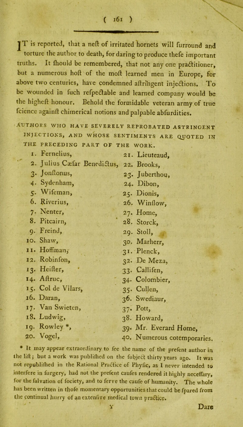 JT is reported, that a neft of irritated hornets will furround and torture the author to death, for daring to produce thefe important truths. It fhould be remembered, that not any one pradtitioner, but a numerous hoft of the mod learned men in Europe, for above two centuries, have condemned aftringent injections. To be wounded in luch refpedtable and learned company would be the higheft honour. Behold the formidable veteran army of true fcience againft chimerical notions and palpable abfurdities. Authors who have severely reprobated astringent INJECTIONS, AND WHOSE SENTIMENTS ARE QUOTED IN THE PRECEDING PART OF THE WORK. 1. Fernelius, 21. Lieuteaud, 2. Julius Ccefar Benediftus, 22. Brooks, 3. Jonftonus, 4. Sydenham, 5. Wifeman, 6. Riverius, 7. Nenter, 8. Pitcairn, 9. Freind, 10. Shaw, 11. Hoffman, 12. Robinfon, 13. Heifter, 14. Aftruc, 15. Col de Vilars, 16. Daran, 17. Van Swieten, 18. Ludwig, 19. Rowley *, 20. Vogel, 23. Juberthou, 24. Dibon, 25. Dionis, 26. Window, 27. Home, 28. Storck, 29. Stoll, 30. Marherr, 31. Plenck, 32. De Meza, 33. Callifen, 34. Colombier, 35. Cullen, 36. Swediaur, 37. Pott, 38. Howard, 39. Mr. Everard Home, 40. Numerous cotemporaries. * It may appear extraordinary to fee the name of the prefent author in the lift; but a work was publifhed on the fubjedt thirty years ago. It was not republifhed in the Rational Practice of Phyfic, as I never intended to interfere in furgery, had not the prefent caufes rendered it highly neceffary, for the falvation of fociety, and to ferve the caufe of humanity. The whole has been written in tfofe momentary opportunities that could be fpared from the continual hurry of anextenfive medical town practice. Y Dare