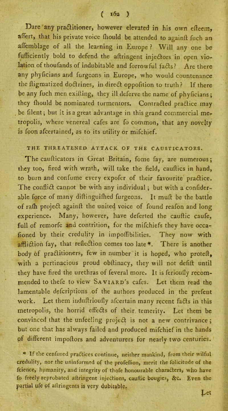 Dare any praditioner, however elevated in his own efleem, afTert, that his private voice fliould be attended to againft fuch an aflemblage of all the learning in Europe ? Will any one be fufficiently bold to defend the aftringent injedors in open vio- lation of thoufands of indubitable and forrowful fads? Are there any phyficians and furgeons in Europe, who would countenance the ftigmatized dodrines, in dired oppofition to truth? If there be any fuch men exifting, they ill dcferve the name of phyficians; they fliould be nominated tormentors. Contraded pradice may be filent; but it is a great advantage in this grand commercial me- tropolis, where venereal cafes are fo common, that any novelty is foon afeertained, as to its utility or mifehief. THE THREATENED ATTACK OF THE CAUSTICATORS. The caufticators in Great Britain, fome fay, are numerous; they too, fired with wrath, will take the field, cauftics in hand, to burn and confume every expofer of their favourite pradice. The conflid cannot be with any individual; but with a confider- able force of many diftinguiflied furgeons. It muff be the battle of rafh projed againfl the united voice of found reafon and long experience. Many, however, have deferted the cauftic caufe, full of remorfe and contrition, for the mifehiefs they have occa- fioned by their credulity in impoflibilities. They now with afflidion fay, that refiedion comes too late *. There is another body 6f praditioners, few in number it is hoped, who protefl, with a pertinacious proud obftinacy, they will not defifl until they have fired the urethras of feveral more. It is ferioufly recom- mended to thefe to view Saviard’s cafes. Let them read the lamentable deferiptions of the authors produced in the prefent work. Let them induftrioufly afeertain many recent fads in this metropolis, the horrid effeds of their temerity. Let them be convinced that the unfeeling projed is not a new contrivance; but one that has always failed and produced mifehief in the hands of different impoftors and adventurers for nearly two centuries. * If the cenfured practices continue, neither mankind, from their wilful credulity, nor the uninformed of the profeflion, merit the folicitude of the fcience, humanity, and integrity of thofe honourable characters, who have fo freely reprobated atlringent injections, cauftic bougies, &c. Even the partial ufe of aftringents is very dubitable.