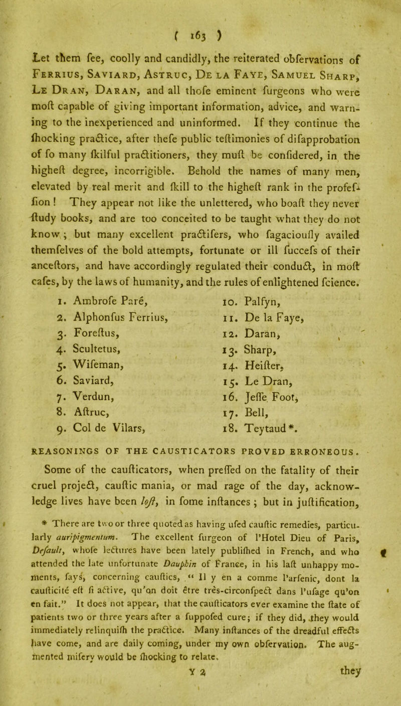 Let them fee, coolly and candidly, the reiterated obfervations of Ferrius, Saviard, Astruc, De la Faye, Samuel Sharp, Le Dran, Daran, and all thofe eminent furgeons who were mod capable of giving important information, advice, and warn- ing to the inexperienced and uninformed. If they continue the fhocking practice, after thefe public teftimonies of difapprobation of fo many fkilful pra&itioners, they mull be confidered, in the highert: degree, incorrigible. Behold the names of many men, elevated by real merit and fkill to the higheft rank in the profefr lion ! They appear not like the unlettered, who boaft they never itudy books, and are too conceited to be taught w'hat they do not know ; but many excellent pracftifers, who fagacioufly availed themfelves of the bold attempts, fortunate or ill fuccefs of their anceftors, and have accordingly regulated their conduit, in mod cafes, by the laws of humanity, and the rules of enlightened fcicnce. 1. Ambrofe Pare, 2. Alphonfus Ferrius, 3. Foreftus, 4. Scultetus, 5. Wifeman, 6. Saviard, 7. Verdun, 8. Aftruc, 9. Col de Vilars, 10. Palfyn, 11. De la Faye, 12. Daran, 13. Sharp, 14. Heifter, 15. Le Dran, 16. Jefle Foot, 17. Bell, 18. Teytaud*. REASONINGS OF THE CAUSTICATORS PROVED ERRONEOUS. Some of the cauflicators, when preffed on the fatality of their cruel projeil, cauftic mania, or mad rage of the day, acknow- ledge lives have been hji, in fome inftances ; but in junification. * There are tw o or three quoted as having ufed cauftic remedies, particu- larly auripigmentum. The excellent furgeon of l’Hotel Dieu of Paris, Default, whole leftures have been lately publilhed in French, and who attended the late unfortunate Dauphin of France, in his laft unhappy mo- ments, fays, concerning cauftics, “ 11 y en a comme I’arfenic, dont la eaufticite eft ft artive, qu'on doit £tre tres-circonfpect dans l’ufage qu’orr en fait.” It does not appear, that the cauflicators ever examine the date of patients two or three years after a fuppofed cure; if they did, They would immediately relinquifh the pra&ice. Many inftances of the dreadful effefts have come, and are daily coming, under my own obfervation. The aug- mented miferv would be fhocking to relate. Y % they