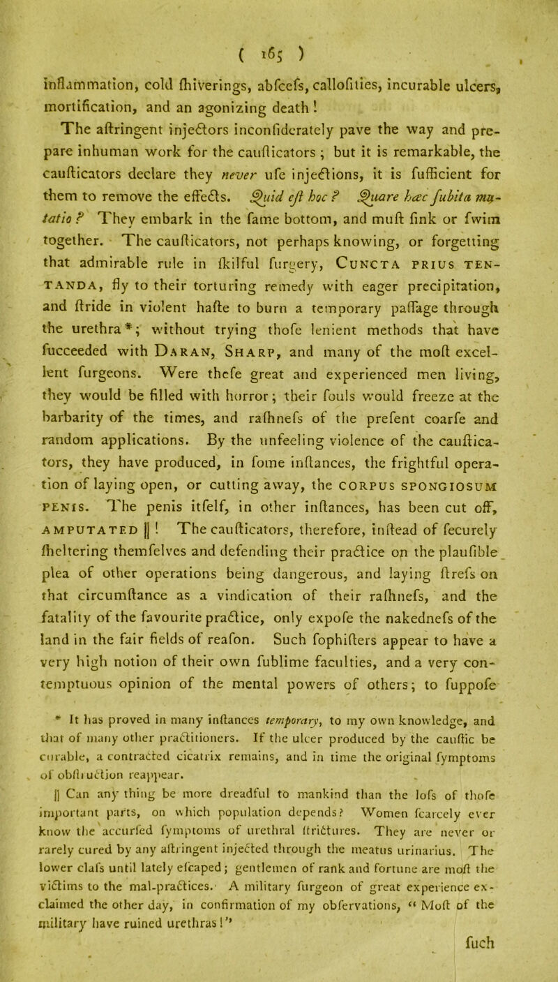 ( *6$ ) inflammation, cold fhiVerings, abfcefs, callofities, incurable ulcers, mortification, and an agonizing death ! The aftringent injectors inconliderately pave the way and pre- pare inhuman work for the cauflicators ; but it is remarkable, the cauflicators declare they never ufe injections, it is fufficient for them to remove the effects. $>uid cji hoc ? tshiare hcec fubita nw- tatlo ? They embark in the fame bottom, and mull fink or fwim together. The cauflicators, not perhaps knowing, or forgetting that admirable rule in fkilful forgery, Cuncta prius ten- tanda, fly to their torturing remedy with eager precipitation, and ftride in violent hafte to burn a temporary paflage through the urethra*; without trying thofe lenient methods that have lucceeded with D.aran, Sharp, and many of the moft excel- lent furgeons. Were thcfe great and experienced men living, they would be filled with horror; their fouls would freeze at the barbarity of the times, and rafhnefs of the prefent coarfe and random applications. By the unfeeling violence of the cauflica- tors, they have produced, in fome inftances, the frightful opera- tion of laying open, or cutting away, the corpus spongiosum penis. The penis itfelf, in other inftances, has been cut off, amputated || ! The cauflicators, therefore, inftead of fecurely Iheltering themfelves and defending their pradtice on the plaufible plea of other operations being dangerous, and laying ftrefs on that circumftance as a vindication of their ralhnefs, and the fatality of the favourite pradlice, only expofe the nakednefs of the land in the fair fields of reafon. Such fophifters appear to have a very high notion of their own fublime faculties, and a very con- temptuous opinion of the mental powers of others; to fuppofe * It lias proved in many inftances temporary, to my own knowledge, and iliat of many other practitioners. If the ulcer produced by the cauftic be curable, a contracted cicatrix remains, and in time the original fymptoms of oblliuCtion reappear. |] Can any thing be more dreadful to mankind than the lofs of thofe important parts, on which population depends? Women fcarcely ever know the accurfed fymptoms of urethral ftriCtures. They are never or rarely cured by any aftringent injected through the meatus urinarius. The lower clafs until lately efcaped; gentlemen of rank and fortune are moft the victims to the mal-praCtices. A military furgeon of great experience ex- claimed the other day, in confirmation of my obfervations, “ Moft of the military have ruined urethras!’’ fuch
