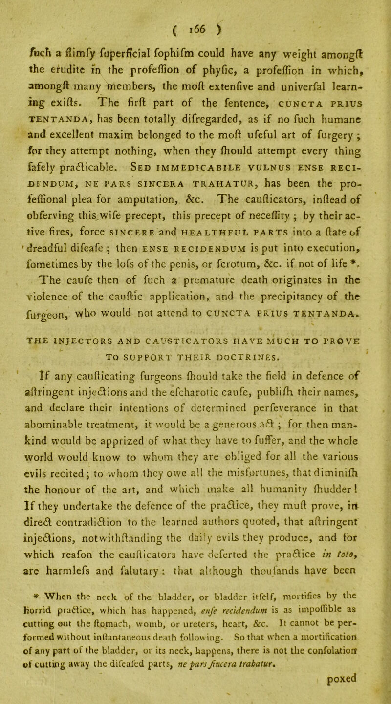 fiich a flimfy fuperffcial fophifm could have any weight amongft the erudite in the profeftion of phyfic, a profeftion in which, amongft many members, the moft extenfive and univerfal learn- ing exifts. The firft part of the fentence, cuncta prius tentanda, has been totally difregarded, as if no fuch humane and excellent maxim belonged to the moft ufeful art of furgery ; for they attempt nothing, when they fhould attempt every thing fafely practicable. Sed immedicabile vulnus ense reci- dendum, ne pars sincera trahatur, has been the pro- feffional plea for amputation, &c. The caufticators, inftead of obferving this.wife precept, this precept of neceftity ; by their ac- tive fires, force sincere and healthful parts into a ftate of ' dreadful difeafe ; then ense recidendum is put into execution, fometimes by the lofs of the penis, or fcrotum, &c. if not of life *. The caufe then of fuch a premature death originates in the violence of the canftic application, and the precipitancy of the furgeon, who would not attend to cuncta prius tentanda. THE INJECTORS AND CAUSTICATORS HAVE MUCH TO PROVE TO SUPPORT THEIR DOCTRINES. If any caufticating furgeons fhould take the field in defence of aftringent injeClions and the efcharotic caufe, publifh their names, and declare their intentions of determined perfeverance in that abominable treatment, it would be a generous aft ; for then man- kind would be apprized of what they have to fuffer, and the whole world would know to whom they are obliged for all the various evils recited; to whom they owe all the misfortunes, thatdiminifh the honour of the art, and which make all humanity fhudder! If they undertake the defence of the praftice, they muft prove, irf direft contradiftion to the learned authors quoted, that aftringent injeftions, notwithftanding the daily evils they produce, and for which reafon the cauflicators have deferted the praftice in toto, are harmlefs and falutary : that although thousands have been * When the neck of the bladder, or bladder itfelf, mortifies by the horrid praftice, which has happened, enfe recidendum is as impoflible as cutting out the ftomach, womb, or ureters, heart, &c. It cannot be per- formed without inliantaneous death following. So that when a mortification of any part of the bladder, or its neck, happens, there is not the confolatioit of cutting away the difeafed parts, ne pars ftneera trahatur. poxed