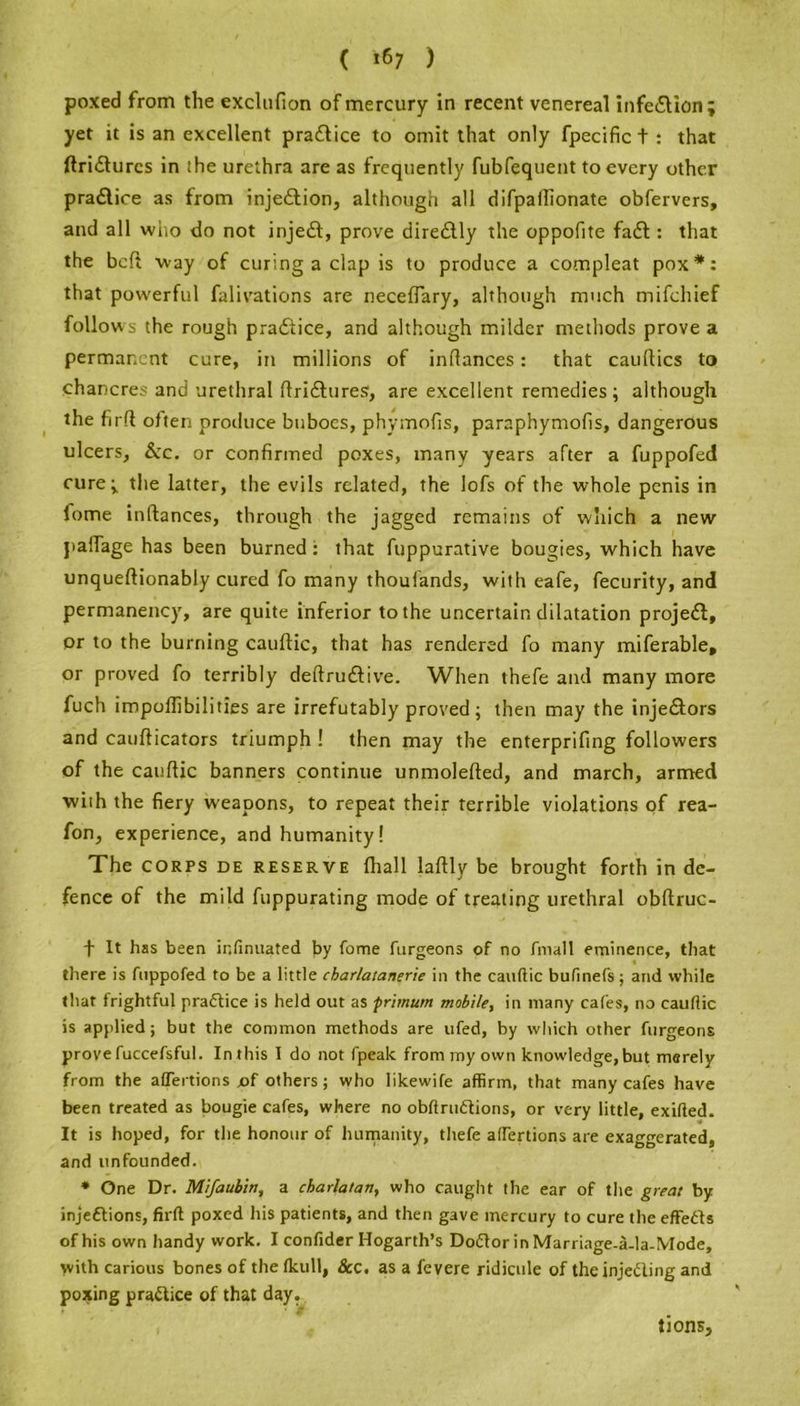 ( *67 ) poxed from the exclufion of mercury in recent venereal infe&ion ; yet it is an excellent practice to omit that only fpecific t : that ftridlurcs in the urethra are as frequently fubfequent to every other practice as from injection, although all difpaffionate obfervers, and all who do not injedf, prove dire&ly the oppofite fadt: that the bcft way of curing a clap is to produce a compleat pox*: that powerful falivations are neceflary, although much mifchief follows the rough pradfice, and although milder methods prove a permanent cure, in millions of inftances: that cauflics to chancres and urethral ftridhires, are excellent remedies; although the firft often produce buboes, phymofis, paraphymofis, dangerous ulcers. &c. or confirmed poxes, many years after a fuppofed cure; the latter, the evils related, the lofs of the whole penis in lome inftanees, through the jagged remains of which a new paftage has been burned: that fuppurative bougies, which have unqueftionably cured fo many thoufands, with eafe, fecurity, and permanency, are quite inferior to the uncertain dilatation projedt, or to the burning cauftic, that has rendered fo many miferable, or proved fo terribly deftrudtive. When thefe and many more fuch impoflibilities are irrefutably proved; then may the injedtors and caufticators triumph ! then may the enterprifing followers of the cauftic banners continue unmolefted, and march, armed with the fiery weapons, to repeat their terrible violations of rea- fon, experience, and humanity! The CORPS DE reserve fhall laftly be brought forth in de- fence of the mild fuppurating mode of treating urethral obftruc- f It has been ir.finuated by fome furgeons of no An all eminence, that there is Aippofed to be a little charlatanerie in the cauftic bufinefs; and while that frightful practice is held out as primum mobile, in many cafes, no cauftic is applied; but the common methods are ufed, by which other furgeons prove fuccefsful. In this I do not fpealc from my own knowledge, but merely from the affections jof others; who likewife affirm, that many cafes have been treated as bougie cafes, where no obftruCtions, or very little, exifted. It is hoped, for the honour of humanity, thefe aftertions are exaggerated, and unfounded. * One Dr. Mifaubin, a charlatan, who caught the ear of the great by injections, firft poxed his patients, and then gave mercury to cure the effeCts of his own handy work. I confider Hogarth’s DoCtor in Marriage-a-la-Mode, with carious bones of the fkull, &c. as a fevere ridicule of the injecting and poxing practice of that day. tions.