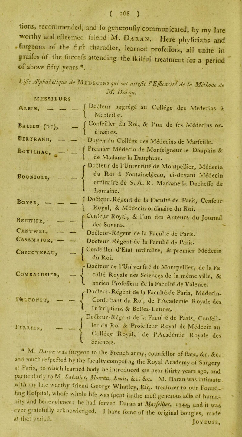 ( iG8 ) tions, recommended, and fo generoufly communicated, by my late worthy and eftcemed friend M. Da ran. Here phyficians and • furgeons of the firft charafter, learned profcllbrs, all unite in praifes of the fuccefs attending the fkilful treatment for a period of above fifty years *. Life Alphabetize de Medecins qui out attefti I'Efficacitl de la Met lode de M. Daran. MESSIEURS Ai.ein, — — Balieu (de), — | Bertrand, — — Bouilhac, — — | Boohiols, .— — Boyer, Bruhier, — — I Cantwel, — Casamajor, — — ' Chicotneau, — | Comealdsier, — ^ F% LCONET, — — ^ I FRRF.IN, Doaeur aggrege an College des Medecins a Marfeille. Confeiller du Roi, Se Fun de fes Medecins or- dinaires. Doyen du College des Medecins de Marfeille. Premier Medecin de Monfeigneur le Dauphin Se de Madame la Datiplune. Dodleur de PUniverfite de Montpellier, Medecin du Roi a Fontainebleau, ci-devant Medecin ordinaire de S. A. R. Madame la DuchelTe de Lorraine. Dodfeut-Regent de la Faculte de Paris, Cenfenr Royal, & Medecin ordinaire dn Roi. Cenfeur Royal, Sc l’urt des Auteurs du Journal des Savans. Dodteur-Regent de la Faculte de Paris. Doctenr-Regent de la Faculte de Paris. Confeiller d’Etat ordinaire. Sc premier Medecin dn Roi. Do die vi r de PUniverfite de Montpellier, de la Fa- culte Royale des Sciences de la meme ville, & ancien ProfefiTeur de la Faculte de Valence. Dodteur-Regent de la Faculte de Paris, Medecin- Conlultant du Roi, de 1’Academie Royale des Infcriptions & Belles-Lettres. Dodleur-Rcgent de la Facufie de Paris, Confeil- let du Roi & Profelfeur Royal de Medecin au College Royal, de PAcademie Royale des Sciences. . * M- Daran was hirgeon to the French army, counfellor of date, See. Sec. and much refpedled hy the faculty compofing the Royal Academy of Surgery at 1 aris, to which learned body he introduced me near thirty years ago, and particularly to M. Sabatier, Moreau, Louis, Sec. Sec. M. Daran was intimate with my late worthy friend George Whatley, Efq. treafurer to our Found- ling Mofpital, whofe whole life was fpent in the mod generous adts of huma- nity and benevolence: lie had ferved Daran at il families, 1744, and it was ever gratefully acknowledged. 1 have fome of the original bougies, made at that period. Joyeusf,