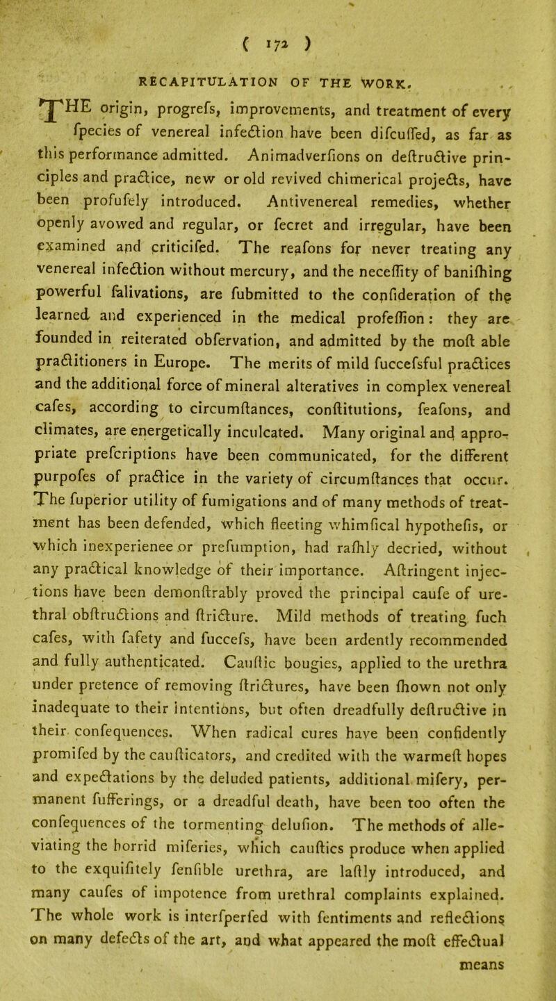 ( *7» ) recapitulation of the work. 'J'HE origin, progrefs, improvements, and treatment of every fpecies of venereal infection have been difcufled, as far as this performance admitted. Animadverfions on deftrudlive prin- ciples and practice, new or old revived chimerical projedts, have been profufely introduced. Antivenereal remedies, whether openly avowed and regular, or fecret and irregular, have been examined and criticifed. The reafons for never treating any venereal infection without mercury, and the necellity of banilhing powerful lalivations, are fubmitted to the copfideration of the learned and experienced in the medical profellion: they are founded in reiterated obfervation, and admitted by the mod able pradlitioners in Europe. The merits of mild fuccefsful pradlices and the additional force of mineral alteratives in complex venereal cafes, according to circumftances, conftitutions, feafons, and climates, are energetically inculcated. Many original and appro- priate prefcriptions have been communicated, for the different purpofes of pradlice in the variety of circumftances that occur. The fuperior utility of fumigations and of many methods of treat- ment has been defended, which fleeting whimfical hypothefts, or which inexperience or prefumption, had rafhly decried, without any practical knowledge of their importance. Aftringent injec- tions have been denionftrably proved the principal caufe of ure- thral obftrudtions and ftridture. Mild methods of treating fuch cafes, with fafety and fuccefs, have been ardently recommended and fully authenticated. Cauffic bougies, applied to the urethra under pretence of removing ftridtures, have been fhown not only inadequate to their intentions, but often dreadfully deftrudlive in their confequences. When radical cures have been confidently promifed by the caufticators, and credited with the warmeft hopes and expeditions by the deluded patients, additional mifery, per- manent fufferings, or a dreadful death, have been too often the confequences of the tormenting delufion. The methods of alle- viating the horrid miferies, which cauftics produce when applied to the exquifitely fenfible urethra, are laftly introduced, and many caufes of impotence from urethral complaints explained. The whole work is interfperfed with fentiments and refledlion$ on many defedts of the art, and what appeared the mod effedlual means