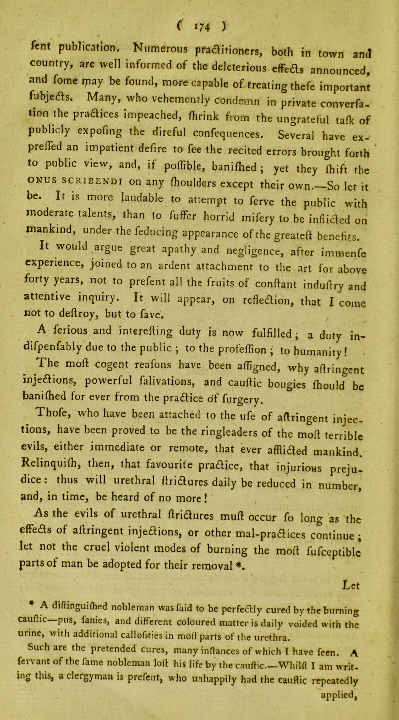 ( *74 ) fcnt publication. Numerous pradlitioners, both in town and country, are well informed of the deleterious effeds announced, and fome may be found, more capable of treating thefe important fubjects. Many, who vehemently condemn in private converfa- lion the practices impeached, (brink from the ungrateful talk of publicly expofing the direful confequences. Several have ex- prelTed an impatient defire to fee the recited errors brought forth to public view, and, if poftible, banifhed ; yet they fhift the ONUS scribendi on any (houlders except their own. So let it be. It is more laudable to attempt to ferve the public with moderate talents, than to fuffer horrid mifery to be inflicted on mankind, under the feducing appearance of the greateft benefits. It would argue great apathy and negligence, after immenfe experience, joined to an ardent attachment to the art for above forty years, not to prefent all the fruits of conftant induftry and attentive inquiry. It will appear, on refiedion, that I come not to deftroy, but to fave. A ferious and interefting duty is now fulfilled j a duty in- difpenfably due to the public ; to the profeflion ; to humanity! The mod cogent reafons have been afligned, why aftringent injedions, powerful falivations, and cauflic bougies (hould be banifhed for ever from the pradice of furgery. Thofe, who have been attached to the ufe of aftringent injec- lions, have been proved to be the ringleaders of the mod terrible evils, either immediate or remote, that ever afflided mankind. Relinquilb, then, that favourite pradice, that injurious preju- dice : thus will urethral ftridures daily be reduced in number, and, in time, be heard of no more ! As the evils of urethral ftridures mull occur fo long as the effeds of aftringent injedions, or other mal-pradices continue i let not the cruel violent modes of burning the moft fufceptiblc parts of man be adopted for their removal *. Let * A diflinguifhed nobleman was raid to be perfe£Uy cured by the burning cauftic pus, fames, and different coloured matter is daily voided with the urine, with additional callofities in moff parts of the urethra. Such are the pretended cures, many inflances of which I have fcen. A fervant of the fame nobleman loft his life by the cauftic—Whilft I am writ- ing this, a clergyman is prefent, who unhappily had the cauftic repeatedly applied,