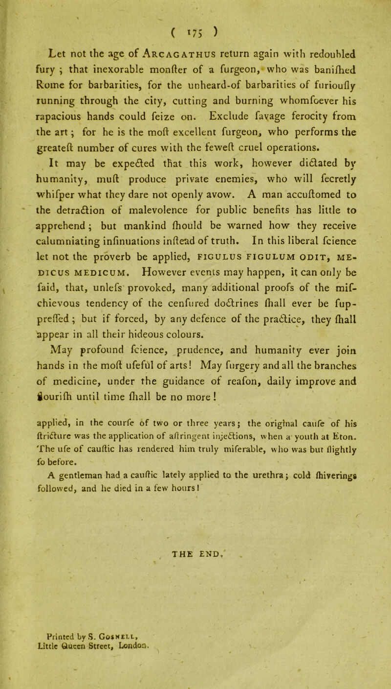 ( 175 ) Let not the age of Arcagathus return again with redoubled fury ; that inexorable monder of a furgeon, who was banilhed Rome for barbarities, for the unheard-of barbarities of furioufly running through the city, cutting and burning whomfoever his rapacious hands could feize on. Exclude favage ferocity from the art; for he is the mofl excellent furgeon, who performs the greateft number of cures with the tewed cruel operations. It may be expended that this work, however di&ated by humanity, mud produce private enemies, who will fecretly whifper what they dare not openly avow. A man accuftomed to the detradfion of malevolence for public benefits has little to apprehend ; but mankind fhould be warned how they receive calumniating infinuations indead of truth. In this liberal fcience let not the proverb be applied, figulus figulum odit, me- dicus medicum. However events may happen, it can only be faid, that, unlefs provoked, many additional proofs of the mif- chievous tendency of the cenfured doctrines fiiall ever be fup- prelfed ; but if forced, by any defence of the pratlice, they (hall appear in all their hideous colours. May profound fcience, prudence, and humanity ever join hands i n the mod ufeful of arts! May forgery and all the branches of medicine, under the guidance of reafon, daily improve and fiourifh until time fhall be no more ! applied, in the courfe of two or three years; the original caufe of his ftriCture was the application of aflringent injections, when a youth at Eton. The ufe of cauftic has rendered him truly miferable, who was but tlightly fo before. A gentleman had a cauftic lately applied to the urethra; cold fhiverings followed, and he died in a few hours! THE END. Printed byS. Gosnell, Little Queen Street, London.
