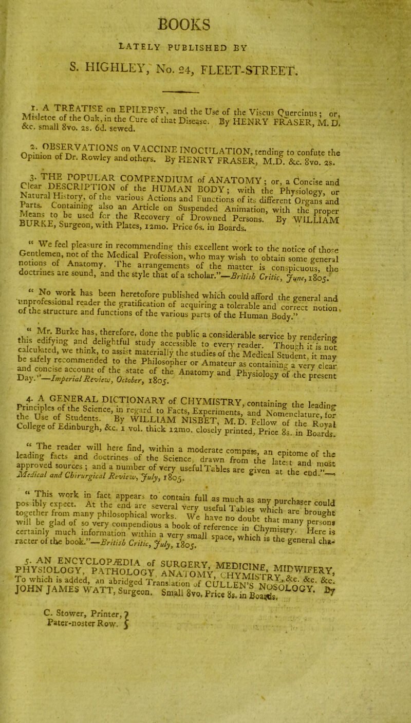 BOOKS lately published by S. HIGHLEY, No. 24, FLEET-STREET. ^ T^1AII^°n EPILEPSY, and the Use of the Viscus Quercinus; or, Misletoe of the Oak in the Cure of that Disease. By HENRY FRA.SER, M. D. &.c. small 8vo. 2s. 6d. sewed. Ooinio„1JffEDrVRTI?NS °a VACCINE INOCULATION, tending to confute the Opinion of Dr. Rowley and others. By HENRY FRASER, M.D. &c. Svo. as. 3- THE POPULAR COMPENDIUM of ANATOMY • or a Concise and MSCRIFTIOM of .k HUMAN BODY; with ,U Phy.iolog” « Natural History, of the various Actions and Functions of its different Organs and Mrsn- CoilUlnwS a!so an Article on Suspended Animation, with the proper RKRk'F%be USed Rccovery Drowned Persons. By WILLIAM BLRKE, Surgeon, with Plates, iamo. Price 6s. in Boards.  We feel pleasure in recommending this excellent work to the notice of tho<e Gentlemen, not of the Medical Profession, who may wish to obtain some general notions of Anatomy. I he arrangements of the matter is conspicuous, the doctuues are sound, and the style that of a scholar.”—British Critic, June, 1805. “ No work has been heretofore published which could afford the general and ^^Talrea^the^atl^i°n °f ac<luirlng a tolerable and correct notion, of the structure and functions of the various parts of the Human Body.” A?.r; Burkc h.asj t.he''e[°ye' dojne the public a considerable service by rendering th s edifying and delightful study accessible to every reader. Though it is nof uhted, we think, to assist materially the studies of the Medical Student it mav be safely recommended to the Philosopher or Amateur as containing a verycTear and concise account of the state of the Anatomy and Physiology of the present DayImpend Review, October, i%os. * 67 present 4- A GENERAL DICTIONARY of CHYMISTRY, containing the leading Princpk, of the Science, in regard to Facts, Experiments, and Nomenclature lo? r ll r°L tdCu 0 By WILL,AM N1SBET, M.D. Fellow of the Roval College of Edinburgh, &c. 1 vol. thick umo. closely printed, Price 8s. in Boards. 1 “,The reader Wl11 here find, within a moderate compass, an epitome of *h= leading facts and doctrines of the Science drawn from the late- Tnd - given at the ^ %‘s. ss together from many philosophical works We Inve r. h 1 u’C 1 are krought i* ^ - ‘A .tchtsr”7 r°’ certainly much information within a verv sm-,11 ,Stry- Hcre is racter of the book.''-BritUb ^^ ^1805 W  ^ cha* 5. AN ENCYCLOPAEDIA of SURGERY MFOiptmit PHVSIOLOGV PATHOLOGY ANAIoJy“hym“ t'Ry LTEXJ' To which is added, an abridged Trans at.on ,f rrn t fxpcx, '*&C' &c- &c. JOHN JAMES WATT. 8^8™ SS S,^00* * C. Stower, Printer, 7 Pater-noster Row. 5