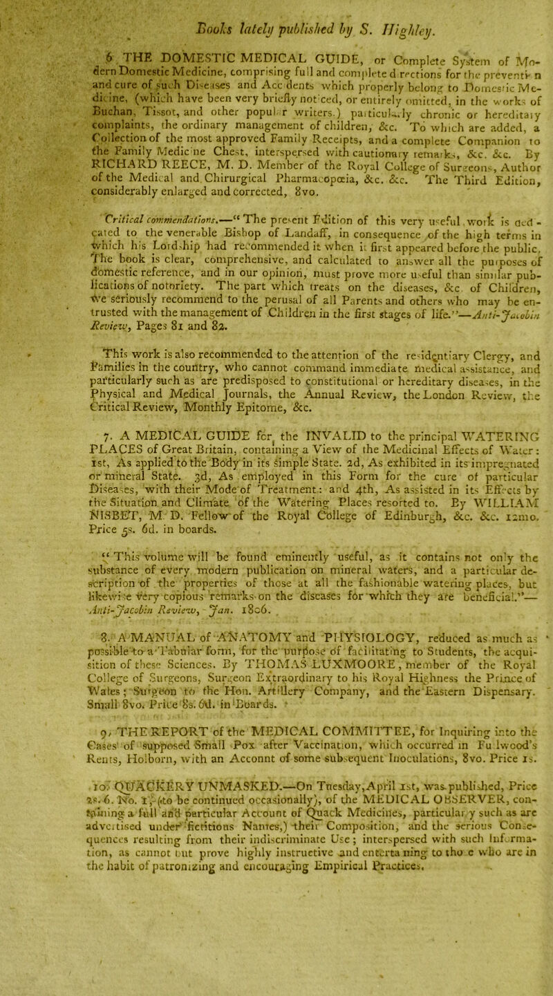 Boohs lately ’published by S. IJigh/ey. 6 I HE DOMESTIC MEDICAL GUIDE, or Complete System of Mo- dern Domestic Medicine, comprising full and completed rrctions for the preventi- n and cure of such Diseases and Acc dents which properly belong to Domestic Me- dic ine, (which have been very briefly not ced, or entirely omitted, in the works of Buchan, Tissot, and other popul r writers.) paiticula.Iy chronic or hereditaiy complaints, the ordinary management of children, &c. To which are added, a Collection of the most approved Family Receipts, and a complete Companion to the Family Medic ne Chest, interspersed with cautionary remark,, Sic. &c. By RICHARD REECE, h/T. D. hdember of the Royal College of Sur.ceon-, Author of the Medical and Chirurgical Pharmacopoeia, &c. &c. The Third Edition, considerably enlarged and corrected, 8vo. Critical Commendations.—“The present Edition of this very useful wot ft is accl - qated to the venerable Bishop of Landaff, in consequence of the high terms in which his Lord,hip had recommended it when ii first appeared before°the public. The book is clear, comprehensive, and calculated to answer all the purposes of domestic reference, and in our opinion, must prove more useful than similar pub- lications of notoriety. The part which treats on the diseases, &c of Children, <ve seriously recommend to the perusal of all Parents and others who may be en- trusted with the management of Children in the first stages of life.”—Anti-Jacobin Review, Pages 81 and 82. This work is also recommended to the attention of the residentiary Clergy, and Families in the country, who cannot command immediate medical assistance, and particularly such as are predisposed to constitutional or hereditary diseases, in the Physical and Medical Journals, the Annual Review, the London Review, the Critical Review, Monthly Epitome, &c. 7. A MEDICAL GUIDE fcr( the INVALID to the principal WATERING PLACES of Great Britain, containing a View of the Medicinal Effects of Water: 1st, As applied to the Body'in its Simple State. 2d, As exhibited in its impregnated or mineral State. 3d, As employed in this Form for the cure of particular Diseases, with their Mode of Treatment : and 4th, As assisted in its Effects by the Situation and Climate of the Watering Places resorted to. Ey WILLIAM N IS BET, M D. Fellow'of the Royal College of Edinburgh, &c. Si c. 121110. Price 5s. 6d. in boards. This volume will be found eminently useful, as it contains not only the substance of every modern publication on mineral waters, and a particular de- scription of the properties of those at all the fashionable watering plates, but likewise very copious remarks on the diseases for which they afe beneficial.’’— Anti-Jacobin Revie-zv, Jan. 1806. 8. A MANUAL of ANATOMY and PHYSIOLOGY, reduced as much as possible-to--a'’Tabular form, for the purpose Of facilitating to Students, the acqui- sition of these Sciences. By THOMAS LUXMOORE , member of the Royal College of Surgeons, Surgeon Extraordinary to his Royal Highness the Prince of Wales; Surgeon to the Hon. Artillery Company, and the'Eastern Dispensary. Small 8vOi Price 8s. 6\1. in ‘Boards. * 9. THE REPORT of the MEDICAL COMMITTEE, for Inquiring into the Gases of supposed Small Pox after Vaccination, which occurred in Fu lwood’s Rents, Holborn, with an Acconnt of some subsequent Inoculations, 8vo. Price is. ro.i QUACKERY UNMASKED.—On Tuesday,April 1st, was.published, Price 2s.P. No. l',-(<to be continued occasionally), of the MEDICAL OBSERVER, con- taining a full atfb- particular Account of Quack Medicines, particular y such as are advertised under''fictitious Nantes,) their Composition, and the serious Conse- quences resulting from their indiscriminate Use; interspersed with such Inf rma- tion, as cannot out prove highly instructive and enterta ning to tho c who are in the habit of patronizing and encouraging Empirical Practices,